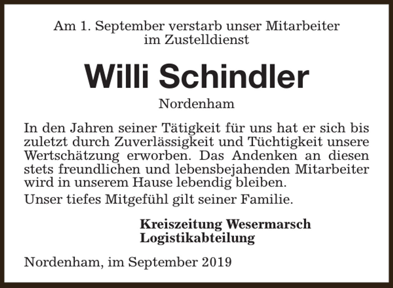 <p>Am 1. September verstarb unser Mitarbeiter<br />im Zustelldienst</p><p>Willi Schindler<br />Nordenham</p><p>In den Jahren seiner Tätigkeit für uns hat er sich bis<br />zuletzt durch Zuverlässigkeit und Tüchtigkeit unsere<br />Wertschätzung erworben. Das Andenken an diesen<br />stets freundlichen und lebensbejahenden Mitarbeiter<br />wird in unserem Hause lebendig bleiben.<br />Unser tiefes Mitgefühl gilt seiner Familie.<br />Kreiszeitung Wesermarsch<br />Logistikabteilung<br />Nordenham, im September 2019</p>