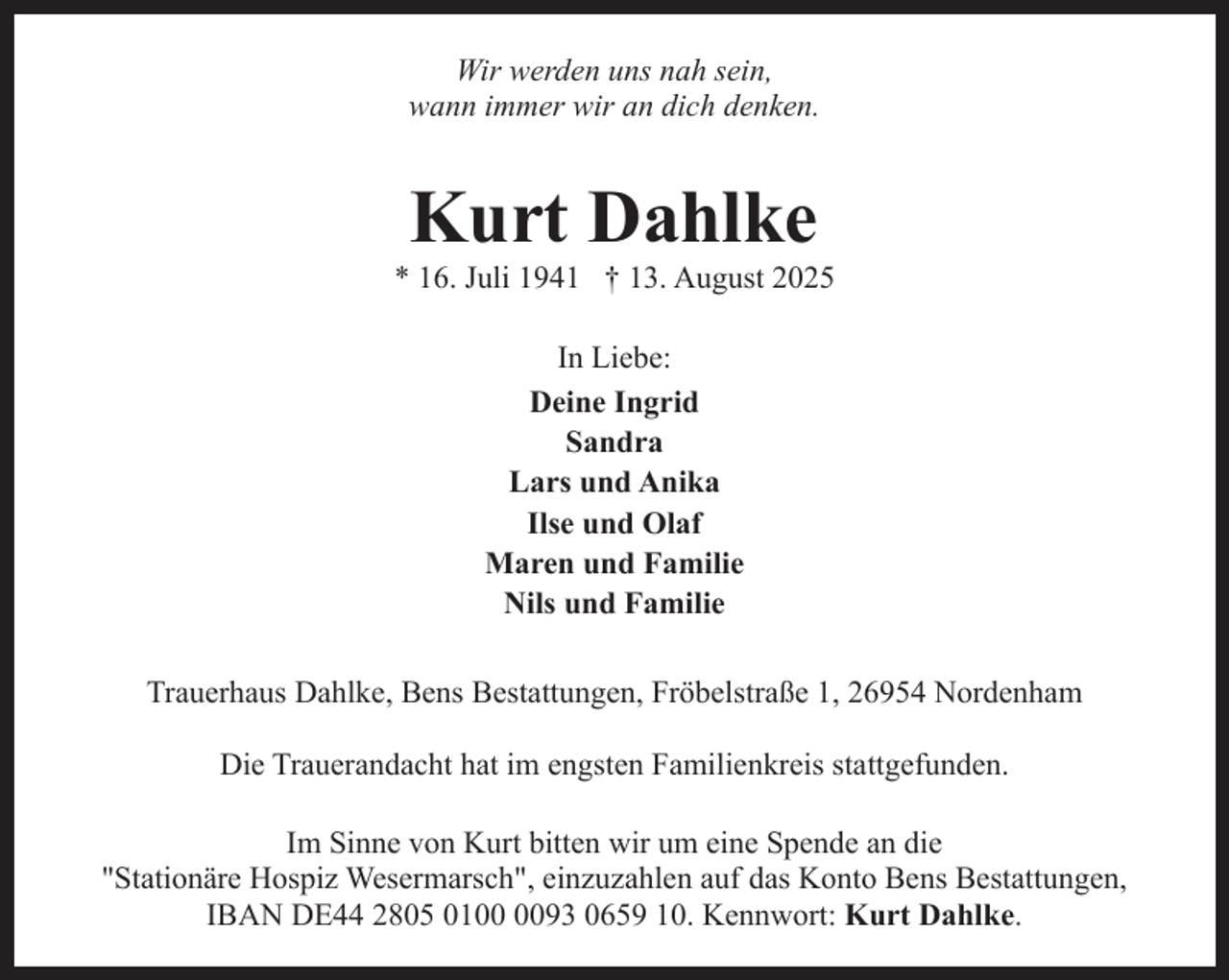 <p>Wir werden uns nah sein,<br />wann immer wir an dich denken.</p><p>Kurt Dahlke</p><p>* 16. Juli 1941 † 13. August 2025<br />In Liebe:<br />Deine Ingrid<br />Sandra<br />Lars und Anika<br />Ilse und Olaf<br />Maren und Familie<br />Nils und Familie<br />Trauerhaus Dahlke, Bens Bestattungen, Fröbelstraße 1, 26954 Nordenham<br />Die Trauerandacht hat im engsten Familienkreis stattgefunden.<br />Im Sinne von Kurt bitten wir um eine Spende an die<br />"Stationäre Hospiz Wesermarsch", einzuzahlen auf das Konto Bens Bestattungen,<br />IBAN DE44 2805 0193 0659 10. Kennwort: Kurt Dahlke.</p>
