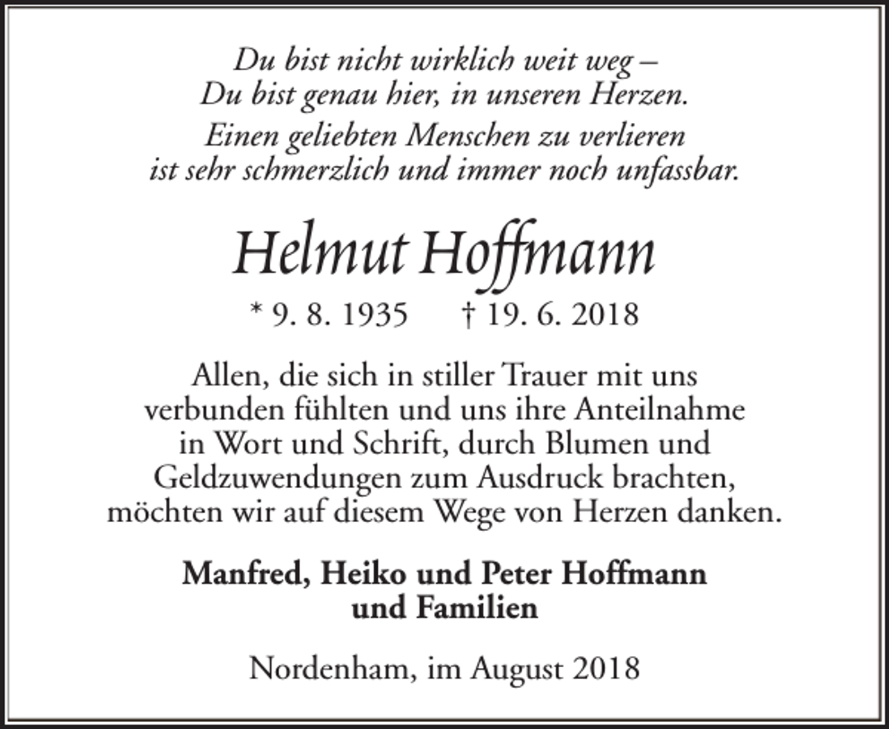 <p>Du bist nicht wirklich weit weg –<br />Du bist genau hier, in unseren Herzen.<br />Einen geliebten Menschen zu verlieren<br />ist sehr schmerzlich und immer noch unfassbar.</p><p>Helmut Hoffmann<br />* 9. 8. 1935</p><p>† 19. 6. 2018</p><p>Allen, die sich in stiller Trauer mit uns<br />verbunden fühlten und uns ihre Anteilnahme<br />in Wort und Schrift, durch Blumen und<br />Geldzuwendungen zum Ausdruck brachten,<br />möchten wir auf diesem Wege von Herzen danken.<br />Manfred, Heiko und Peter Hoffmann<br />und Familien<br />Nordenham, im August 2018</p>