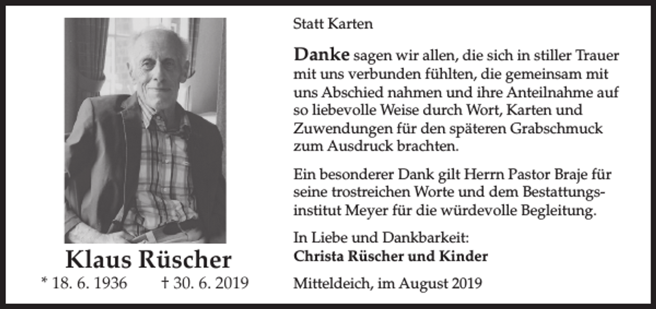 <p>Statt Karten</p><p>Danke sagen wir allen, die sich in stiller Trauer<br />mit uns verbunden fühlten, die gemeinsam mit<br />uns Abschied nahmen und ihre Anteilnahme auf<br />so liebevolle Weise durch Wort, Karten und<br />Zuwendungen für den späteren Grabschmuck<br />zum Ausdruck brachten.</p><p>Ein besonderer Dank gilt Herrn Pastor Braje für<br />seine trostreichen Worte und dem Bestattungsinstitut Meyer für die würdevolle Begleitung.</p><p>Klaus Rüscher</p><p>* 18. 6. 1936</p><p>† 30. 6. 2019</p><p>In Liebe und Dankbarkeit:<br />Christa Rüscher und Kinder<br />Mitteldeich, im August 2019</p>