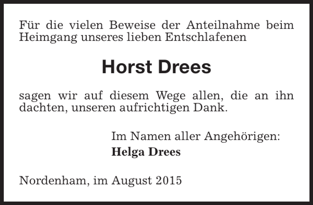 <p>Für die vielen Beweise der Anteilnahme beim<br />Heimgang unseres lieben Entschlafenen</p><p>Horst Drees<br />sagen wir auf diesem Wege allen, die an ihn<br />dachten, unseren aufrichtigen Dank.<br />Im Namen aller Angehörigen:<br />Helga Drees<br />Nordenham, im August 2015</p>