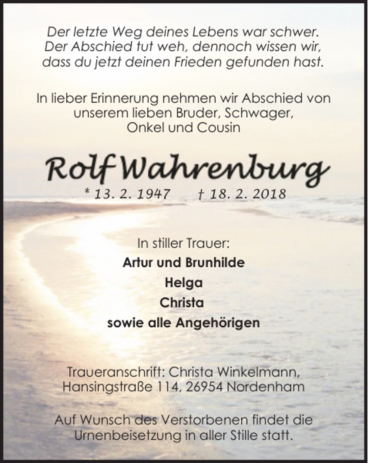 <p>Der letzte Weg deines Lebens war schwer.<br />Der Abschied tut weh, dennoch wissen wir,<br />dass du jetzt deinen Frieden gefunden hast.<br />In lieber Erinnerung nehmen wir Abschied von<br />unserem lieben Bruder, Schwager,<br />Onkel und Cousin</p><p>* 13. 2. 1947</p><p>† 18. 2. 2018</p><p>In stiller Trauer:<br />Artur und Brunhilde<br />Helga<br />Christa<br />sowie alle Angehörigen<br />Traueranschrift: Christa Winkelmann,<br />Hansingstraße 114, 26954 Nordenham<br />Auf Wunsch des Verstorbenen findet die<br />Urnenbeisetzung in aller Stille statt.</p>