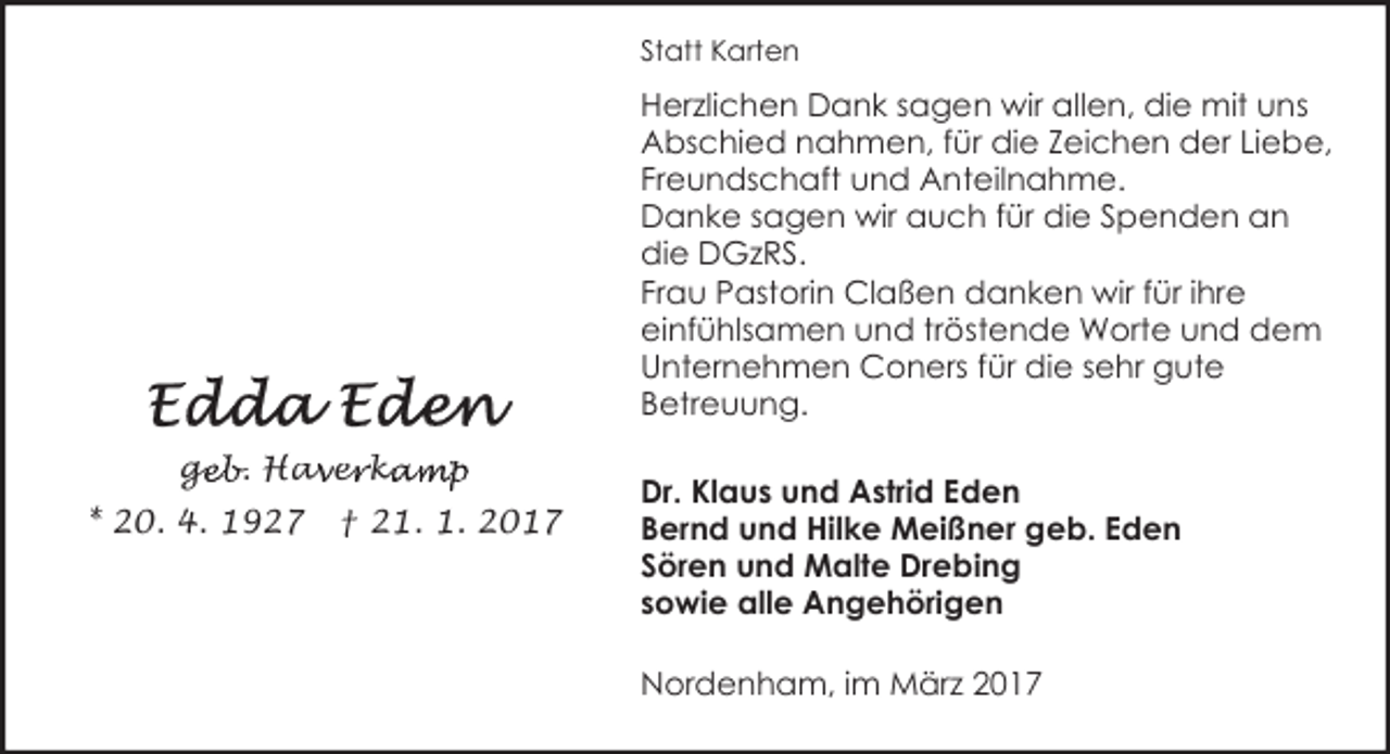 <p>Statt Karten</p><p>Herzlichen Dank sagen wir allen, die mit uns<br />Abschied nahmen, für die Zeichen der Liebe,<br />Freundschaft und Anteilnahme.<br />Danke sagen wir auch für die Spenden an<br />die DGzRS.<br />Frau Pastorin Claßen danken wir für ihre<br />einfühlsamen und tröstende Worte und dem<br />Unternehmen Coners für die sehr gute<br />Betreuung.<br />geb. Hav<br />ge<br />a er<br />e ka<br />kamp<br />* 20. 4. 1927</p><p>† 21. 1. 2017</p><p>Dr. Klaus und Astrid Eden<br />Bernd und Hilke Meißner geb. Eden<br />Sören und Malte Drebing<br />sowie alle Angehörigen<br />Nordenham, im März 2017</p>