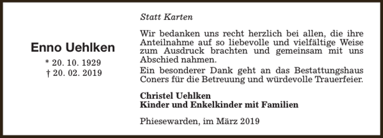 <p>Statt Karten</p><p>Enno Uehlken<br />* 20. 10. 1929<br />† 20. 02. 2019</p><p>Wir bedanken uns recht herzlich bei allen, die ihre<br />Anteilnahme auf so liebevolle und vielfältige Weise<br />zum Ausdruck brachten und gemeinsam mit uns<br />Abschied nahmen.<br />Ein besonderer Dank geht an das Bestattungshaus<br />Coners für die Betreuung und würdevolle Trauerfeier.<br />Christel Uehlken<br />Kinder und Enkelkinder mit Familien<br />Phiesewarden, im März 2019</p>