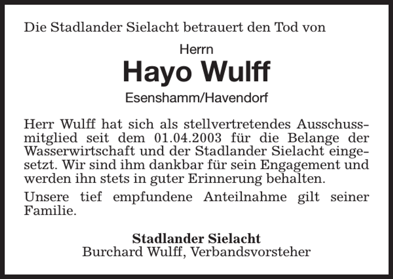 <p>Die Stadlander Sielacht betrauert den Tod von<br />Herrn</p><p>Hayo Wulff<br />Esenshamm/Havendorf</p><p>Herr Wulff hat sich als stellvertretendes Ausschussmitglied seit dem 01.04.2003 für die Belange der<br />Wasserwirtschaft und der Stadlander Sielacht eingesetzt. Wir sind ihm dankbar für sein Engagement und<br />werden ihn stets in guter Erinnerung behalten.<br />Unsere tief empfundene Anteilnahme gilt seiner<br />Familie.<br />Stadlander Sielacht<br />Burchard Wulff, Verbandsvorsteher</p>