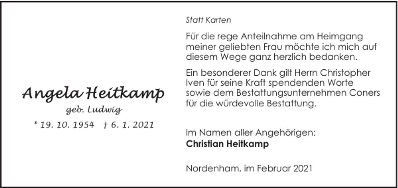 <p>Statt Karten</p><p>Für die rege Anteilnahme am Heimgang<br />meiner geliebten Frau möchte ich mich auf<br />diesem Wege ganz herzlich bedanken.</p><p>geb. Ludwig<br />* 19. 10. 1954</p><p>† 6. 1. 2021</p><p>Ein besonderer Dank gilt Herrn Christopher<br />Iven für seine Kraft spendenden Worte<br />sowie dem Bestattungsunternehmen Coners<br />für die würdevolle Bestattung.<br />Im Namen aller Angehörigen:<br />Christian Heitkamp<br />Nordenham, im Februar 2021</p>