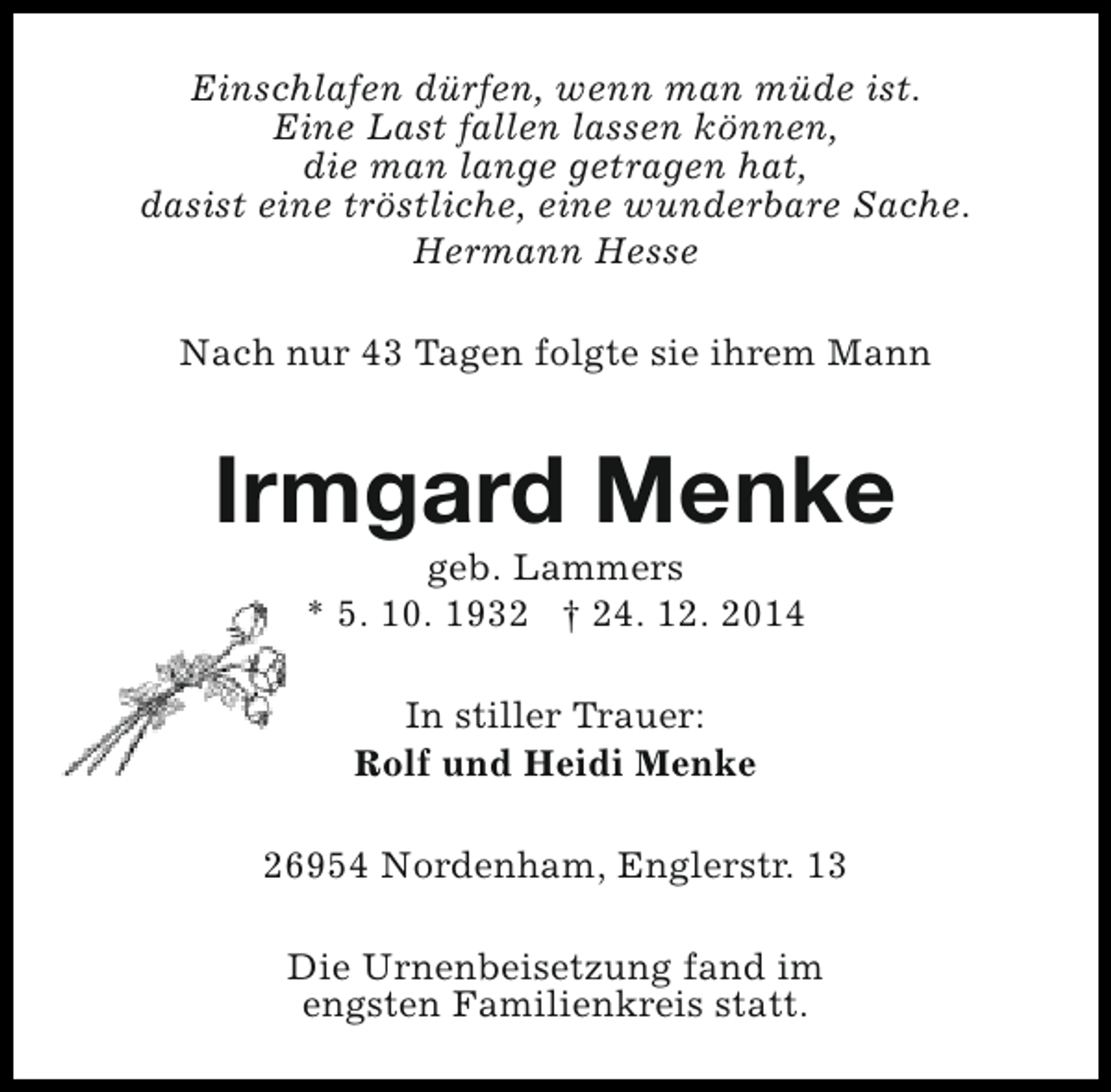 <p>Einschlafen dürfen, wenn man müde ist.<br />Eine Last fallen lassen können,<br />die man lange getragen hat,<br />dasist eine tröstliche, eine wunderbare Sache.<br />Hermann Hesse<br />Nach nur 43 Tagen folgte sie ihrem Mann</p><p>Irmgard Menke<br />geb. Lammers<br />* 5. 10. 1932 † 24. 12. 2014<br />In stiller Trauer:<br />Rolf und Heidi Menke<br />26954 Nordenham, Englerstr. 13<br />Die Urnenbeisetzung fand im<br />engsten Familienkreis statt.</p>