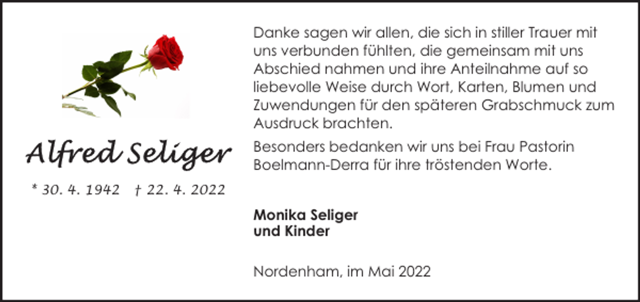 <p>Danke sagen wir allen, die sich in stiller Trauer mit<br />uns verbunden fühlten, die gemeinsam mit uns<br />Abschied nahmen und ihre Anteilnahme auf so<br />liebevolle Weise durch Wort, Karten, Blumen und<br />Zuwendungen für den späteren Grabschmuck zum<br />Ausdruck brachten.<br />Besonders bedanken wir uns bei Frau Pastorin<br />Boelmann-Derra für ihre tröstenden Worte.<br />* 30. 4. 1942</p><p>† 22. 4. 2022</p><p>Monika Seliger<br />und Kinder<br />Nordenham, im Mai 2022</p>