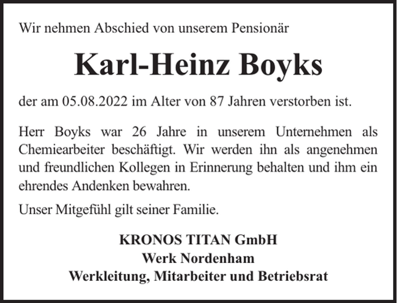 <p>Wir nehmen Abschied von unserem Pensionär</p><p>Karl-Heinz Boyks<br />der am 05.08.2022 im Alter von 87 Jahren verstorben ist.<br />Herr Boyks war 26 Jahre in unserem Unternehmen als<br />Chemiearbeiter beschäftigt. Wir werden ihn als angenehmen<br />und freundlichen Kollegen in Erinnerung behalten und ihm ein<br />ehrendes Andenken bewahren.<br />Unser Mitgefühl gilt seiner Familie.<br />KRONOS TITAN GmbH<br />Werk Nordenham<br />Werkleitung, Mitarbeiter und Betriebsrat</p>