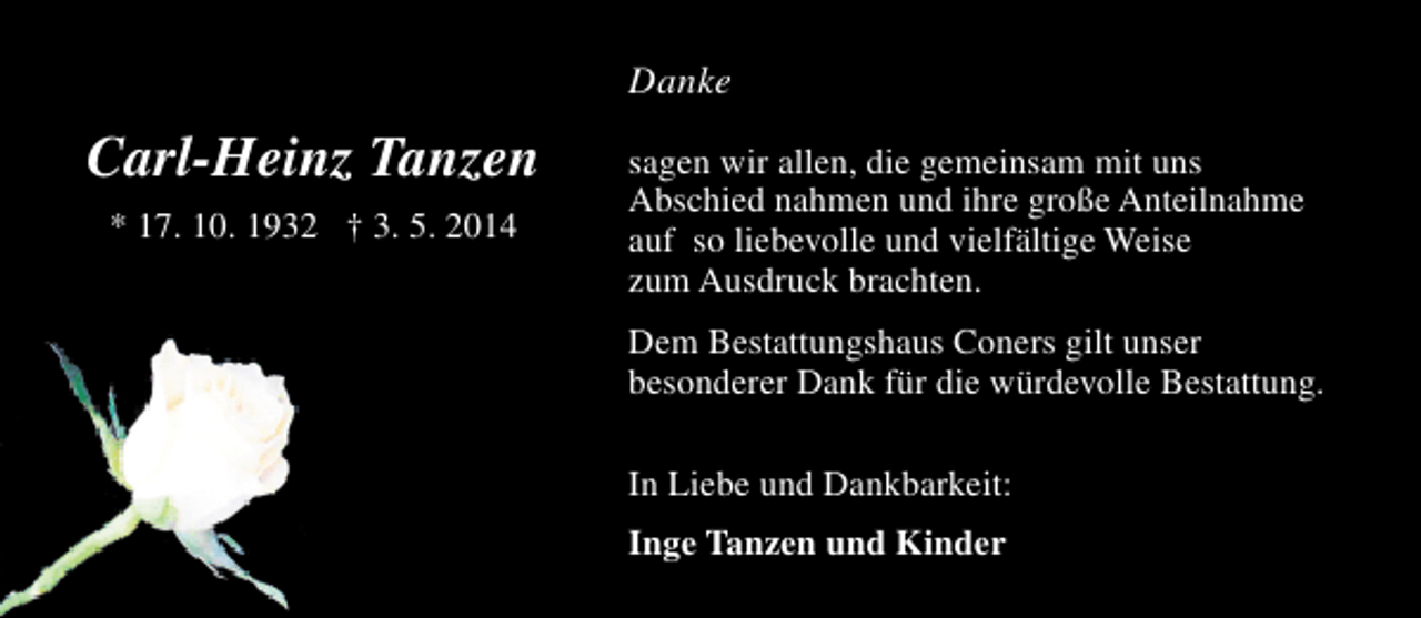 <p>Danke</p><p>Carl-Heinz Tanzen<br />* 17. 10. 1932 † 3. 5. 2014</p><p>sagen wir allen, die gemeinsam mit uns<br />Abschied nahmen und ihre große Anteilnahme<br />auf so liebevolle und vielfältige Weise<br />zum Ausdruck brachten.<br />Dem Bestattungshaus Coners gilt unser<br />besonderer Dank für die würdevolle Bestattung.<br />In Liebe und Dankbarkeit:<br />Inge Tanzen und Kinder</p>