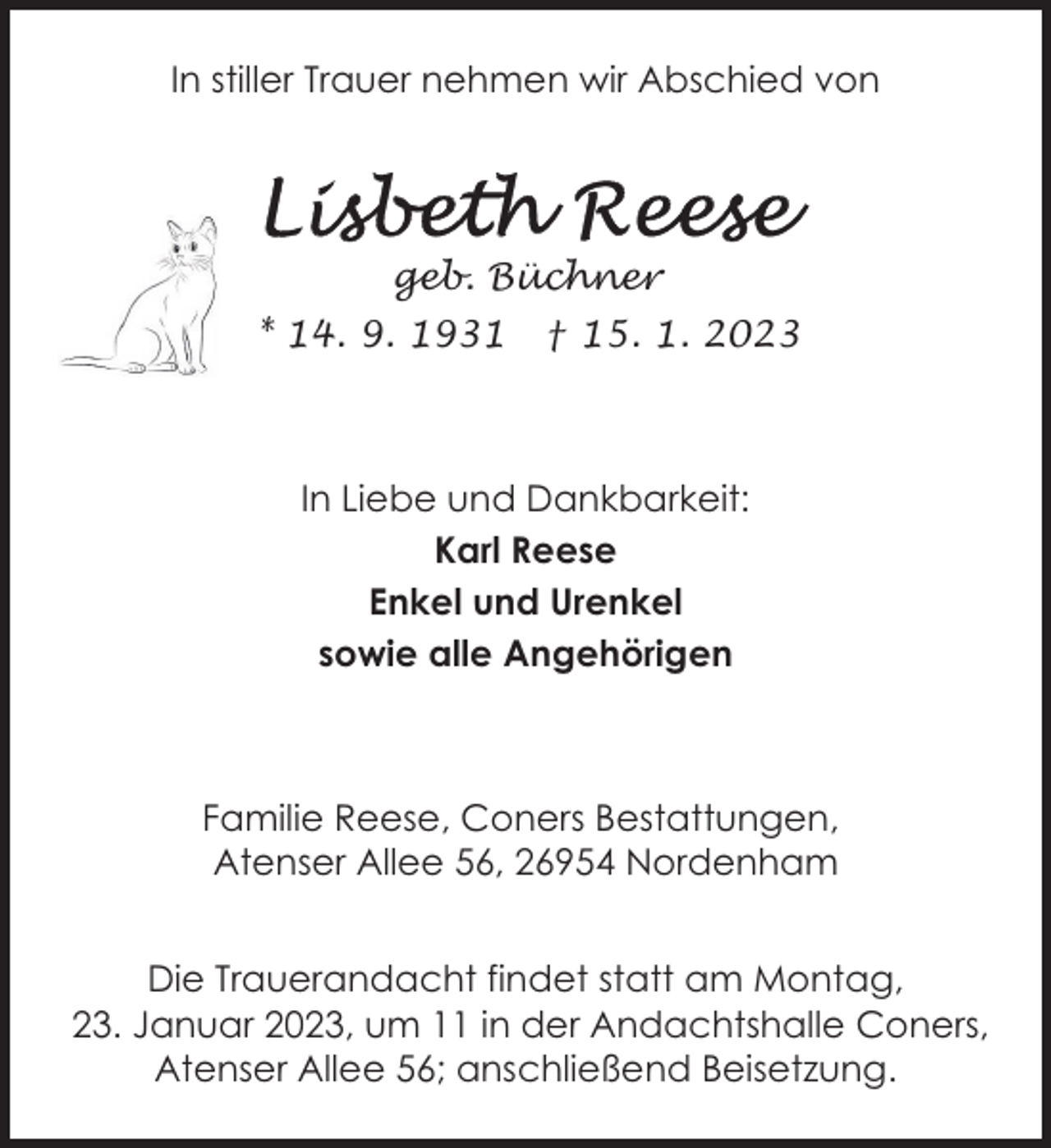 <p>In stiller Trauer nehmen wir Abschied von</p><p>geb. Büchner<br />* 14. 9. 1931</p><p>† 15. 1. 2023</p><p>In Liebe und Dankbarkeit:<br />Karl Reese<br />Enkel und Urenkel<br />sowie alle Angehörigen</p><p>Familie Reese, Coners Bestattungen,<br />Atenser Allee 56, 26954 Nordenham<br />Die Trauerandacht findet statt am Montag,<br />23. Januar 2023, um 11 in der Andachtshalle Coners,<br />Atenser Allee 56; anschließend Beisetzung.</p>