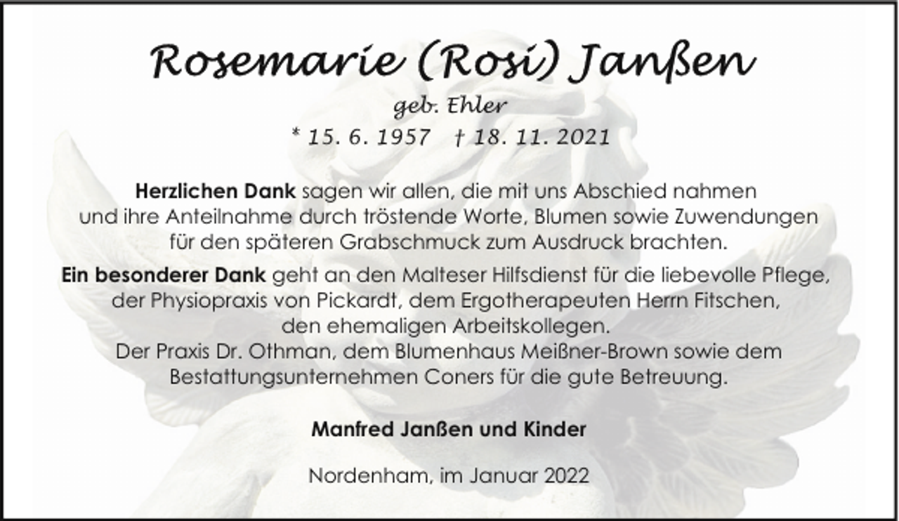 <p>geb. Ehler<br />* 15. 6. 1957</p><p>† 18. 11. 2021</p><p>Herzlichen Dank sagen wir allen, die mit uns Abschied nahmen<br />und ihre Anteilnahme durch tröstende Worte, Blumen sowie Zuwendungen<br />für den späteren Grabschmuck zum Ausdruck brachten.<br />Ein besonderer Dank geht an den Malteser Hilfsdienst für die liebevolle Pflege,<br />der Physiopraxis von Pickardt, dem Ergotherapeuten Herrn Fitschen,<br />den ehemaligen Arbeitskollegen.<br />Der Praxis Dr. Othman, dem Blumenhaus Meißner-Brown sowie dem<br />Bestattungsunternehmen Coners für die gute Betreuung.<br />Manfred Janßen und Kinder<br />Nordenham, im Januar 2022</p>