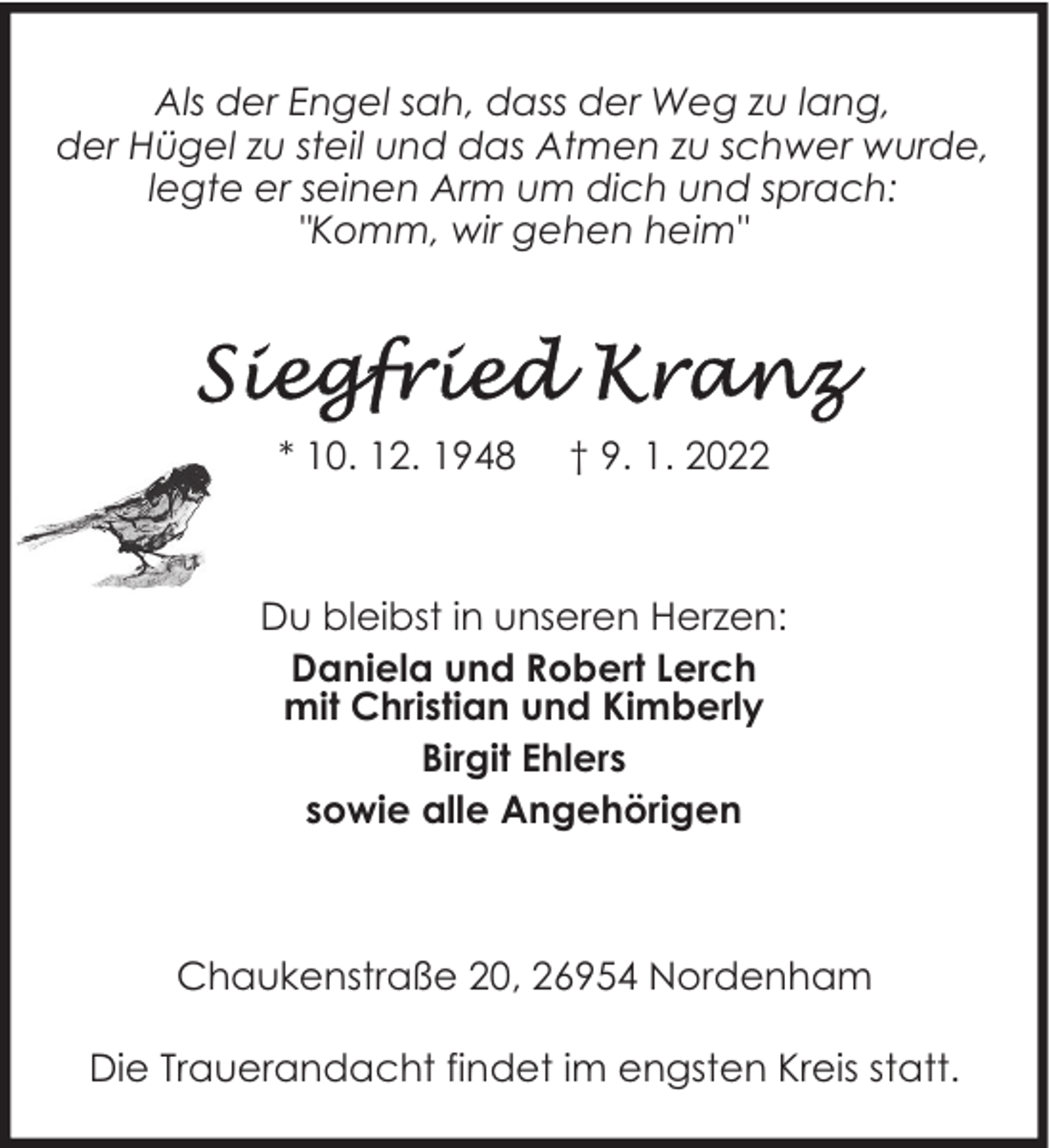 <p>Als der Engel sah, dass der Weg zu lang,<br />der Hügel zu steil und das Atmen zu schwer wurde,<br />legte er seinen Arm um dich und sprach:<br />"Komm, wir gehen heim"</p><p>* 10. 12. 1948</p><p>† 9. 1. 2022</p><p>Du bleibst in unseren Herzen:<br />Daniela und Robert Lerch<br />mit Christian und Kimberly<br />Birgit Ehlers<br />sowie alle Angehörigen</p><p>Chaukenstraße 20, 26954 Nordenham<br />Die Trauerandacht findet im engsten Kreis statt.</p>