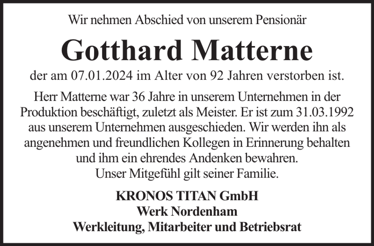 <p>Wir nehmen Abschied von unserem Pensionär</p><p>Gotthard Matterne</p><p>der am 07.01.2024 im Alter von 92 Jahren verstorben ist.<br />Herr Matterne war 36 Jahre in unserem Unternehmen in der<br />Produktion beschäftigt, zuletzt als Meister. Er ist zum 31.03.1992<br />aus unserem Unternehmen ausgeschieden. Wir werden ihn als<br />angenehmen und freundlichen Kollegen in Erinnerung behalten<br />und ihm ein ehrendes Andenken bewahren.<br />Unser Mitgefühl gilt seiner Familie.<br />KRONOS TITAN GmbH<br />Werk Nordenham<br />Werkleitung, Mitarbeiter und Betriebsrat</p>