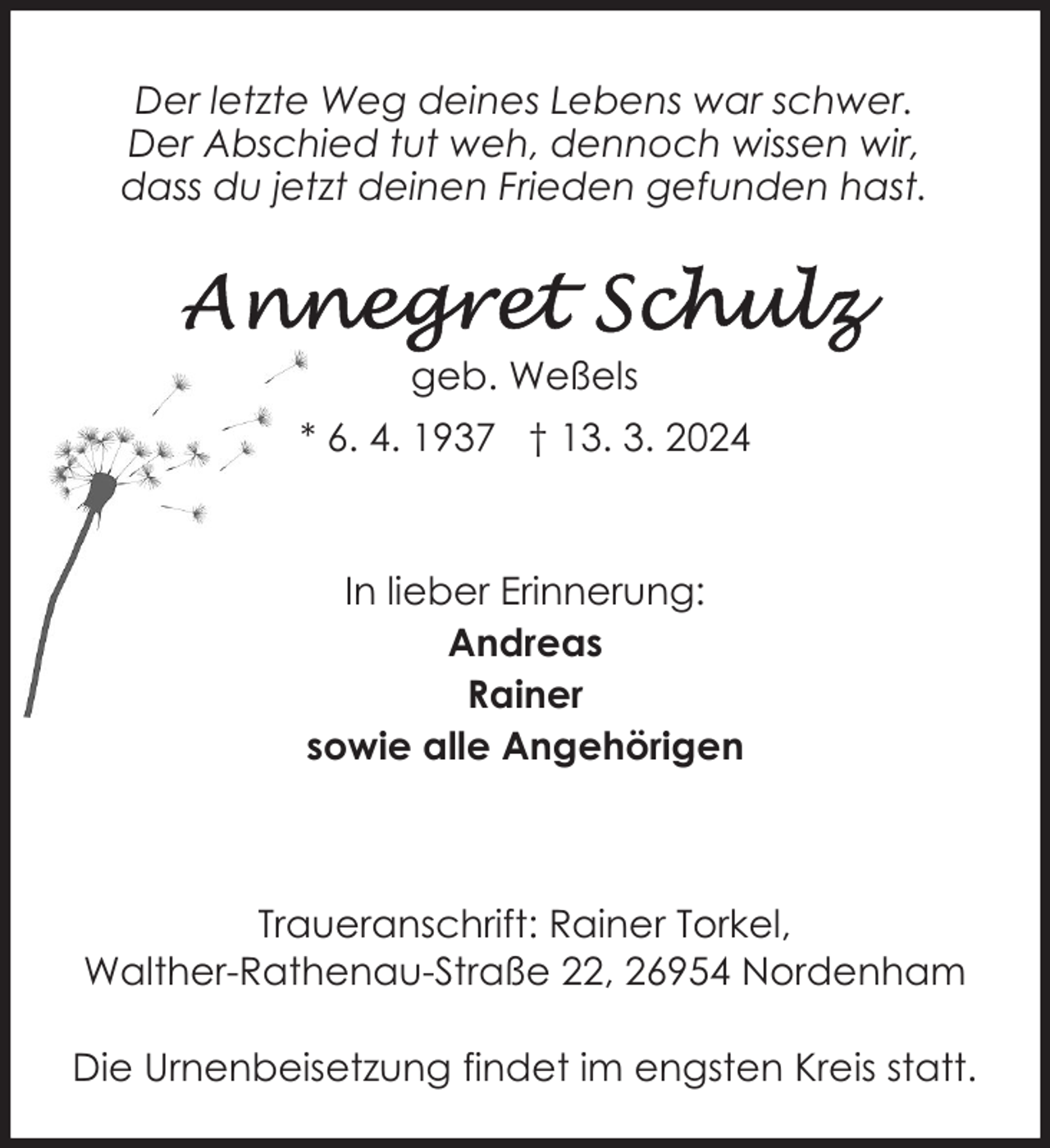 <p>Der letzte Weg deines Lebens war schwer.<br />Der Abschied tut weh, dennoch wissen wir,<br />dass du jetzt deinen Frieden gefunden hast.</p><p>geb. Weßels<br />* 6. 4. 1937 † 13. 3. 2024</p><p>In lieber Erinnerung:<br />Andreas<br />Rainer<br />sowie alle Angehörigen</p><p>Traueranschrift: Rainer Torkel,<br />Walther-Rathenau-Straße 22, 26954 Nordenham<br />Die Urnenbeisetzung findet im engsten Kreis statt.</p>