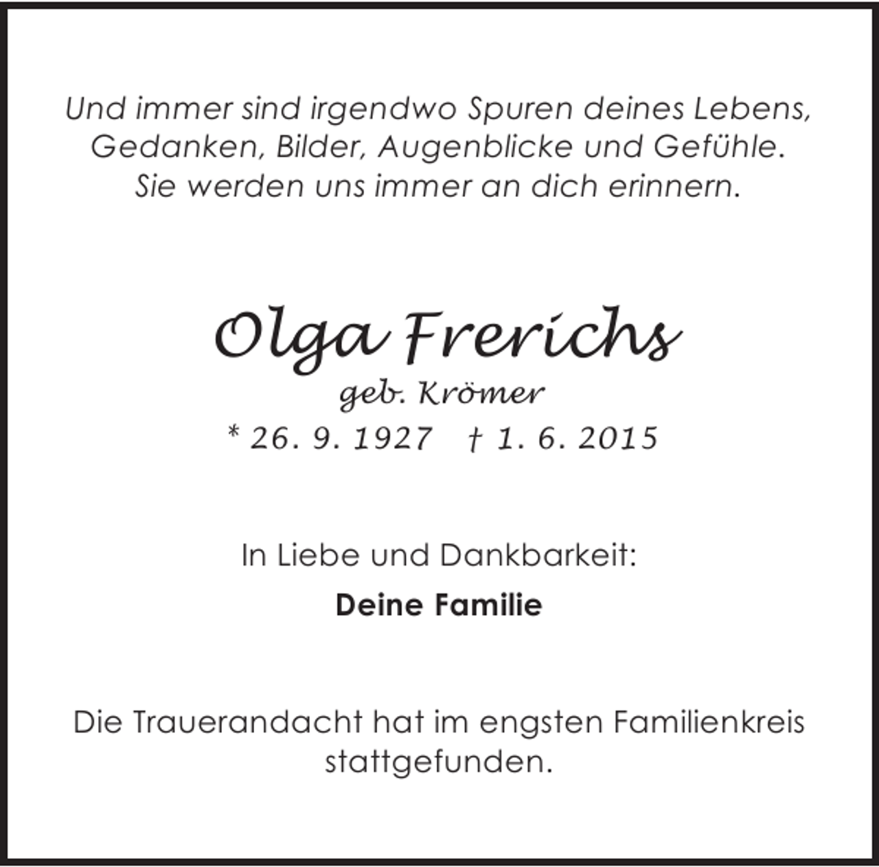 <p>Und immer sind irgendwo Spuren deines Lebens,<br />Gedanken, Bilder, Augenblicke und Gefühle.<br />Sie werden uns immer an dich erinnern.</p><p>Olga Frerichs<br />geb. Krömer<br />* 26. 9. 1927 † 1. 6. 2015</p><p>In Liebe und Dankbarkeit:<br />Deine Familie<br />Die Trauerandacht hat im engsten Familienkreis<br />stattgefunden.</p>