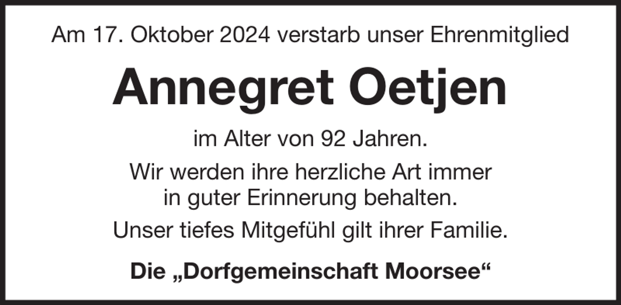 <p>Am 17. Oktober 2024 verstarb unser Ehrenmitglied</p><p>Annegret Oetjen<br />im Alter von 92 Jahren.<br />Wir werden ihre herzliche Art immer<br />in guter Erinnerung behalten.<br />Unser tiefes Mitgefühl gilt ihrer Familie.<br />Die „Dorfgemeinschaft Moorsee“</p>