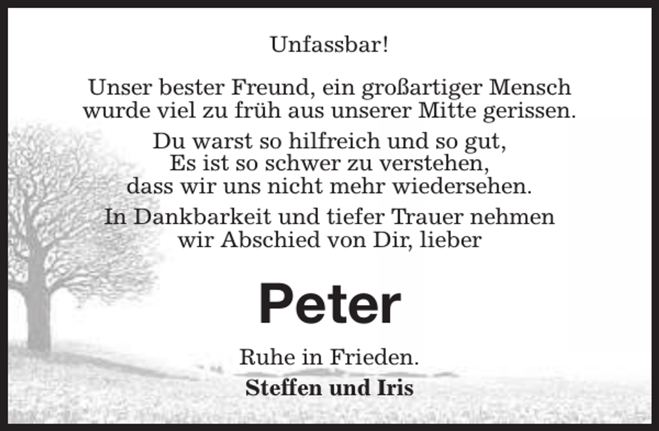 <p>Unfassbar!<br />Unser bester Freund, ein großartiger Mensch<br />wurde viel zu früh aus unserer Mitte gerissen.<br />Du warst so hilfreich und so gut,<br />Es ist so schwer zu verstehen,<br />dass wir uns nicht mehr wiedersehen.<br />In Dankbarkeit und tiefer Trauer nehmen<br />wir Abschied von Dir, lieber</p><p>Peter<br />Ruhe in Frieden.<br />Steffen und Iris</p>