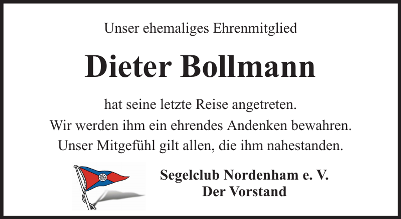 <p>Unser ehemaliges Ehrenmitglied</p><p>Dieter Bollmann<br />hat seine letzte Reise angetreten.<br />Wir werden ihm ein ehrendes Andenken bewahren.<br />Unser Mitgefühl gilt allen, die ihm nahestanden.<br />Segelclub Nordenham e. V.<br />Der Vorstand</p>