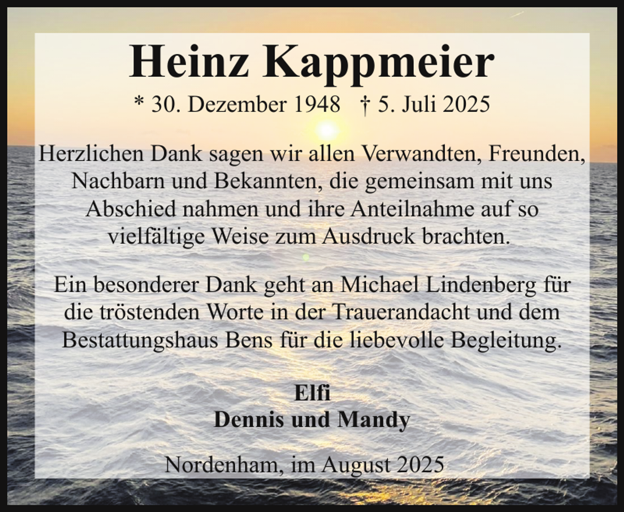 <p>Heinz Kappmeier<br />* 30. Dezember 1948 † 5. Juli 2025</p><p>Herzlichen Dank sagen wir allen Verwandten, Freunden,<br />Nachbarn und Bekannten, die gemeinsam mit uns<br />Abschied nahmen und ihre Anteilnahme auf so<br />vielfältige Weise zum Ausdruck brachten.<br />Ein besonderer Dank geht an Michael Lindenberg für<br />die tröstenden Worte in der Trauerandacht und dem<br />Bestattungshaus Bens für die liebevolle Begleitung.<br />Elfi<br />Dennis und Mandy<br />Nordenham, im August 2025</p>