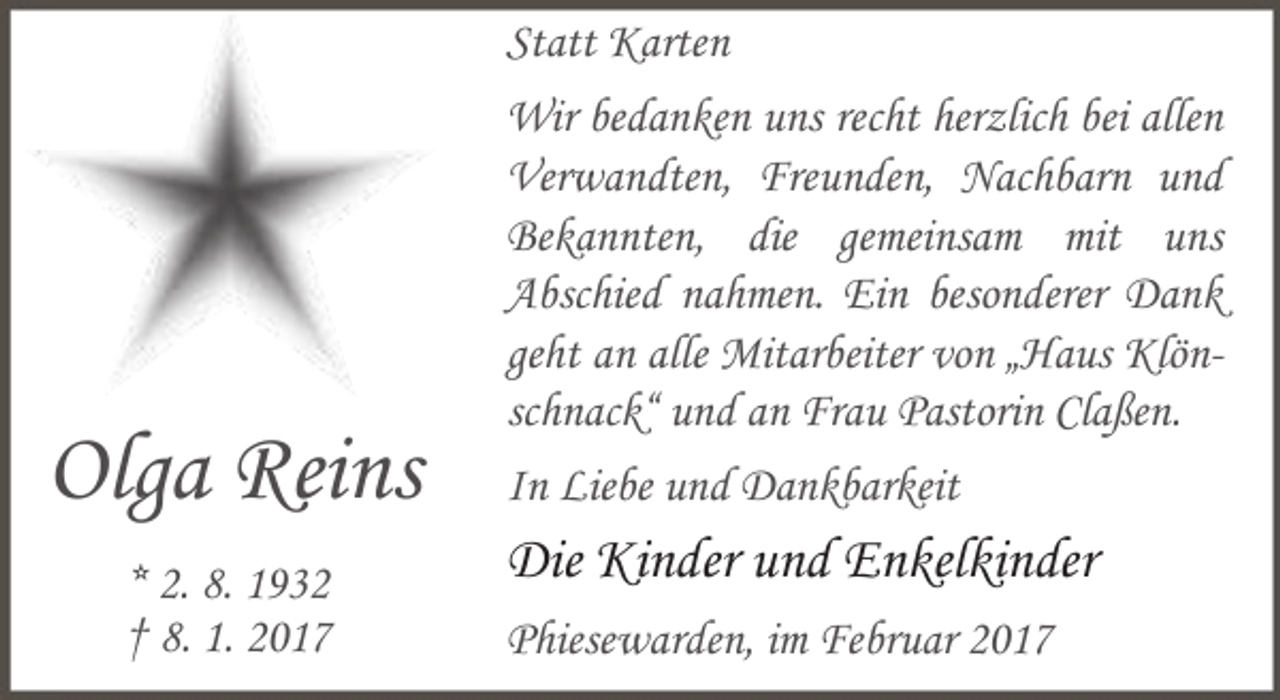 <p>Statt Karten</p><p>Olga Reins<br />* 2. 8. 1932<br />† 8. 1. 2017</p><p>Wir bedanken uns recht herzlich bei allen<br />Verwandten, Freunden, Nachbarn und<br />Bekannten, die gemeinsam mit uns<br />Abschied nahmen. Ein besonderer Dank<br />geht an alle Mitarbeiter von „Haus Klönschnack“ und an Frau Pastorin Claßen.<br />In Liebe und Dankbarkeit</p><p>Die Kinder und Enkelkinder<br />Phiesewarden, im Februar 2017</p>