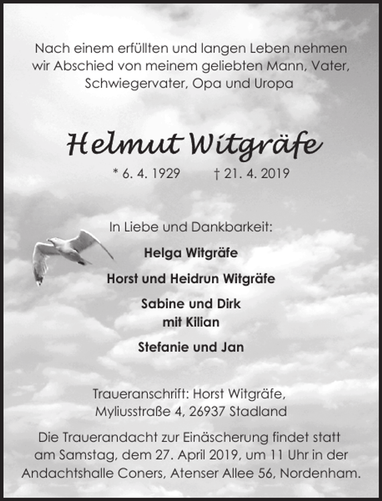 <p>Nach einem erfüllten und langen Leben nehmen<br />wir Abschied von meinem geliebten Mann, Vater,<br />Schwiegervater, Opa und Uropa</p><p>* 6. 4. 1929</p><p>† 21. 4. 2019</p><p>In Liebe und Dankbarkeit:<br />Helga Witgräfe<br />Horst und Heidrun Witgräfe<br />Sabine und Dirk<br />mit Kilian<br />Stefanie und Jan<br />Traueranschrift: Horst Witgräfe,<br />Myliusstraße 4, 26937 Stadland<br />Die Trauerandacht zur Einäscherung findet statt<br />am Samstag, dem 27. April 2019, um 11 Uhr in der<br />Andachtshalle Coners, Atenser Allee 56, Nordenham.</p>