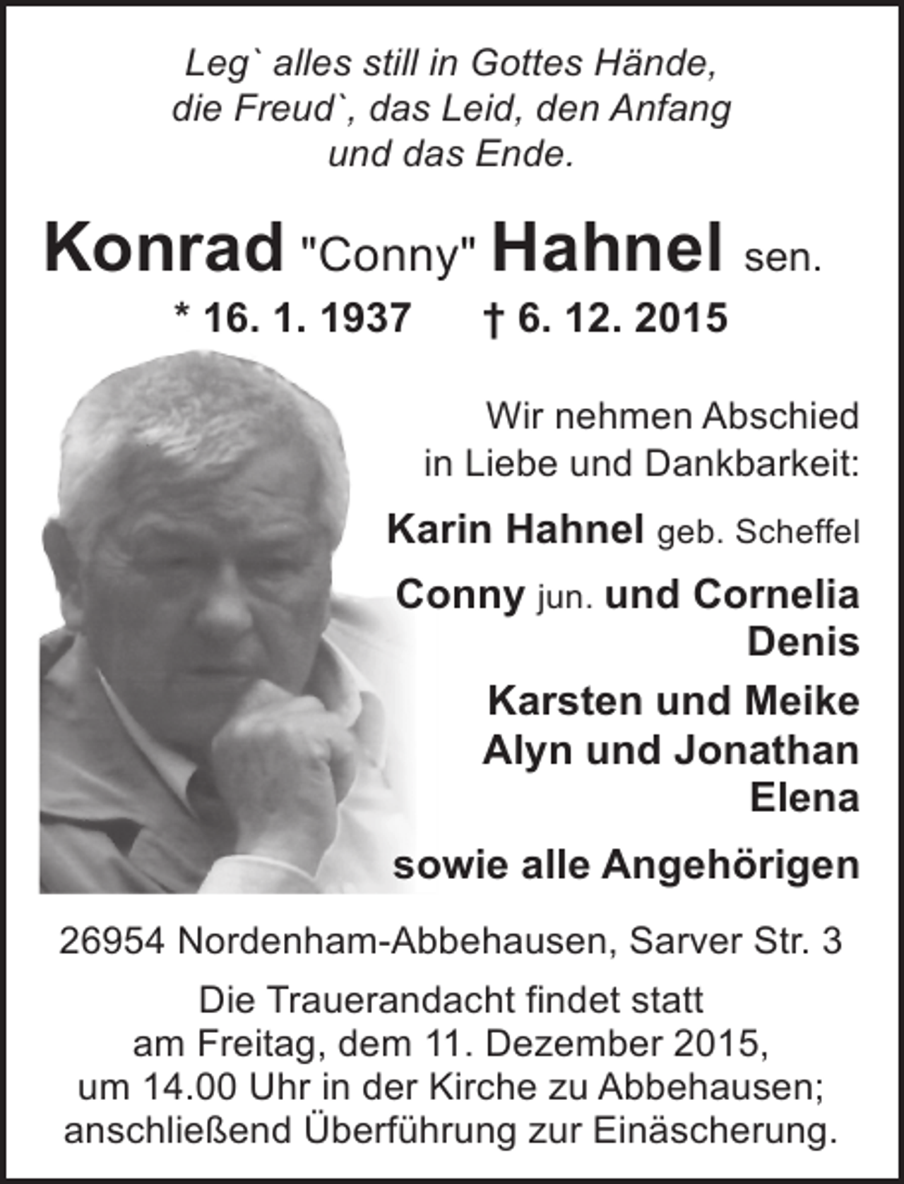 <p>Leg` alles still in Gottes Hände,<br />die Freud`, das Leid, den Anfang<br />und das Ende.</p><p>Konrad "Conny" Hahnel sen.<br />* 16. 1. 1937</p><p>† 6. 12. 2015</p><p>Wir nehmen Abschied<br />in Liebe und Dankbarkeit:</p><p>Karin Hahnel geb. Scheffel<br />Conny jun. und Cornelia<br />Denis<br />Karsten und Meike<br />Alyn und Jonathan<br />Elena<br />sowie alle Angehörigen<br />26954 Nordenham-Abbehausen, Sarver Str. 3<br />Die Trauerandacht findet statt<br />am Freitag, dem 11. Dezember 2015,<br />um 14.00 Uhr in der Kirche zu Abbehausen;<br />anschließend Überführung zur Einäscherung.</p>