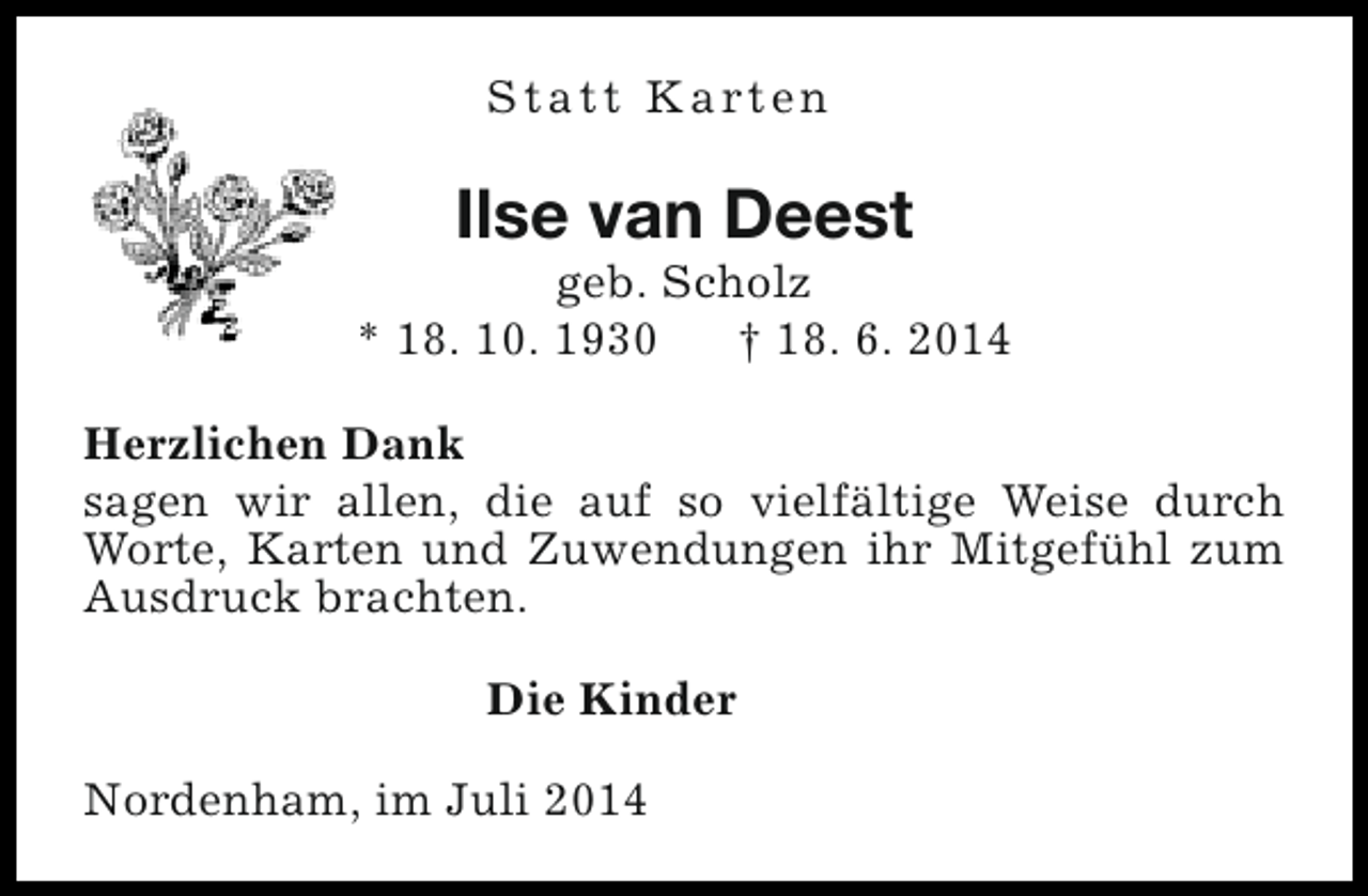 <p>S t a t t K a rt e n</p><p>Ilse van Deest</p><p>geb. Scholz<br />* 18. 10. 1930<br />† 18. 6. 2014<br />Herzlichen Dank<br />sagen wir allen, die auf so vielfältige Weise durch<br />Worte, Karten und Zuwendungen ihr Mitgefühl zum<br />Ausdruck brachten.<br />Die Kinder<br />Nordenham, im Juli 2014</p>