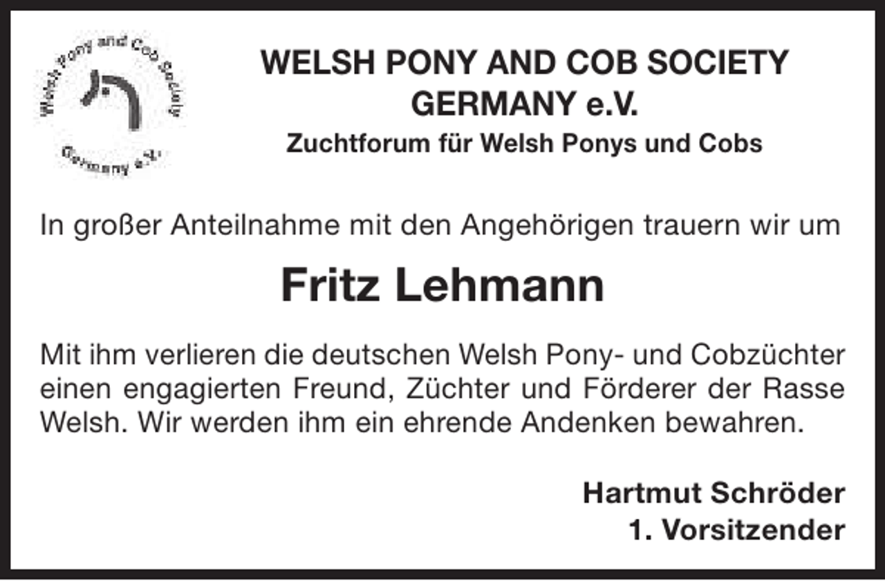 <p>WELSH PONY AND COB SOCIETY<br />GERMANY e.V.<br />Zuchtforum für Welsh Ponys und Cobs</p><p>In großer Anteilnahme mit den Angehörigen trauern wir um</p><p>Fritz Lehmann<br />Mit ihm verlieren die deutschen Welsh Pony- und Cobzüchter<br />einen engagierten Freund, Züchter und Förderer der Rasse<br />Welsh. Wir werden ihm ein ehrende Andenken bewahren.<br />Hartmut Schröder<br />1. Vorsitzender</p>