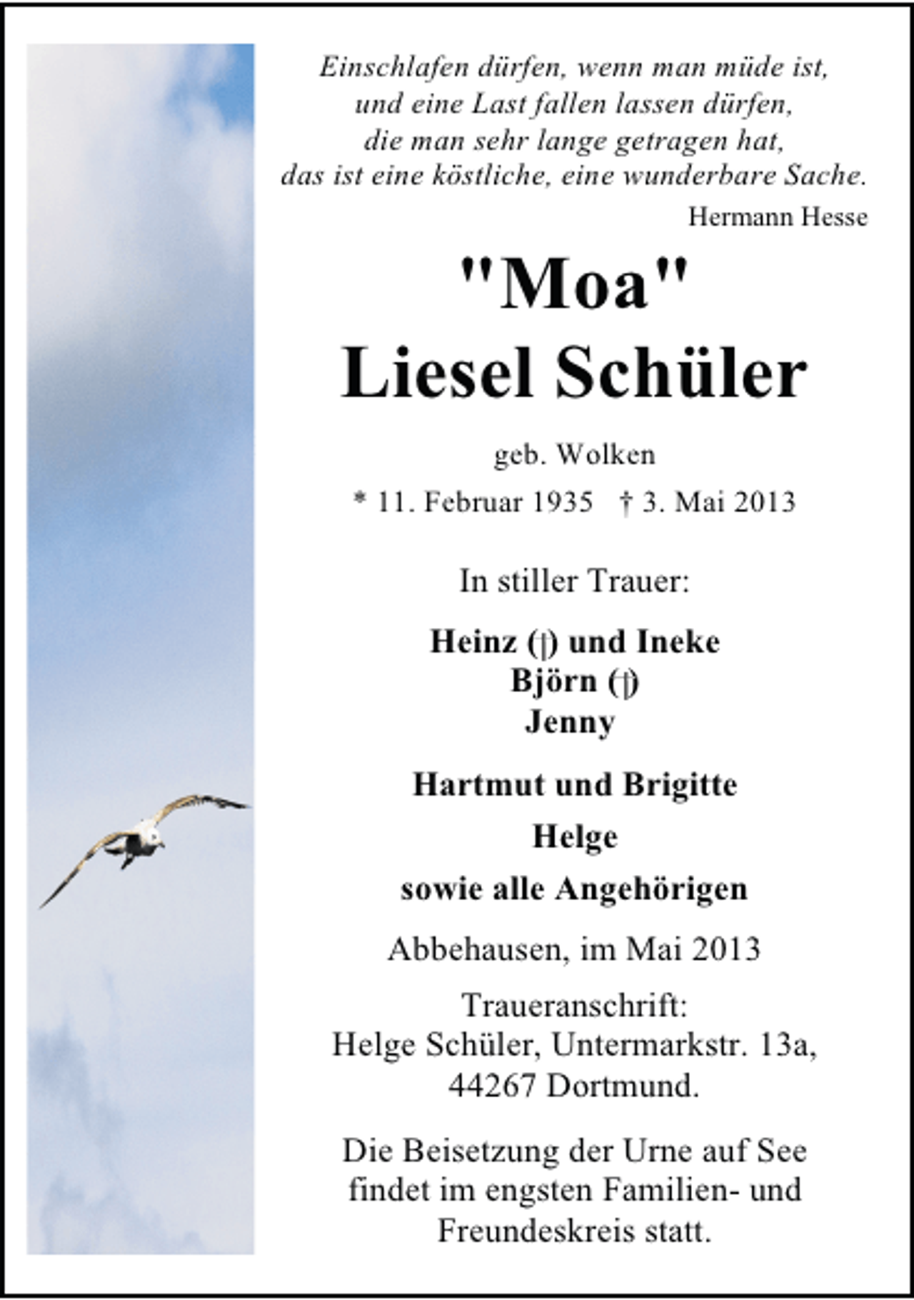 <p>Einschlafen dürfen, wenn man müde ist,<br />und eine Last fallen lassen dürfen,<br />die man sehr lange getragen hat,<br />das ist eine köstliche, eine wunderbare Sache.<br />Hermann Hesse</p>
<p>"Moa"<br />Liesel Schüler<br />geb. Wolken<br />* 11. Februar 1935 † 3. Mai 2013</p>
<p>In stiller Trauer:<br />Heinz ( ) und Ineke<br />Björn ( )<br />Jenny<br />Hartmut und Brigitte<br />Helge<br />sowie alle Angehörigen<br />Abbehausen, im Mai 2013<br />Traueranschrift:<br />Helge Schüler, Untermarkstr. 13a,<br />44267 Dortmund.<br />Die Beisetzung der Urne auf See<br />findet im engsten Familien- und<br />Freundeskreis statt.</p>