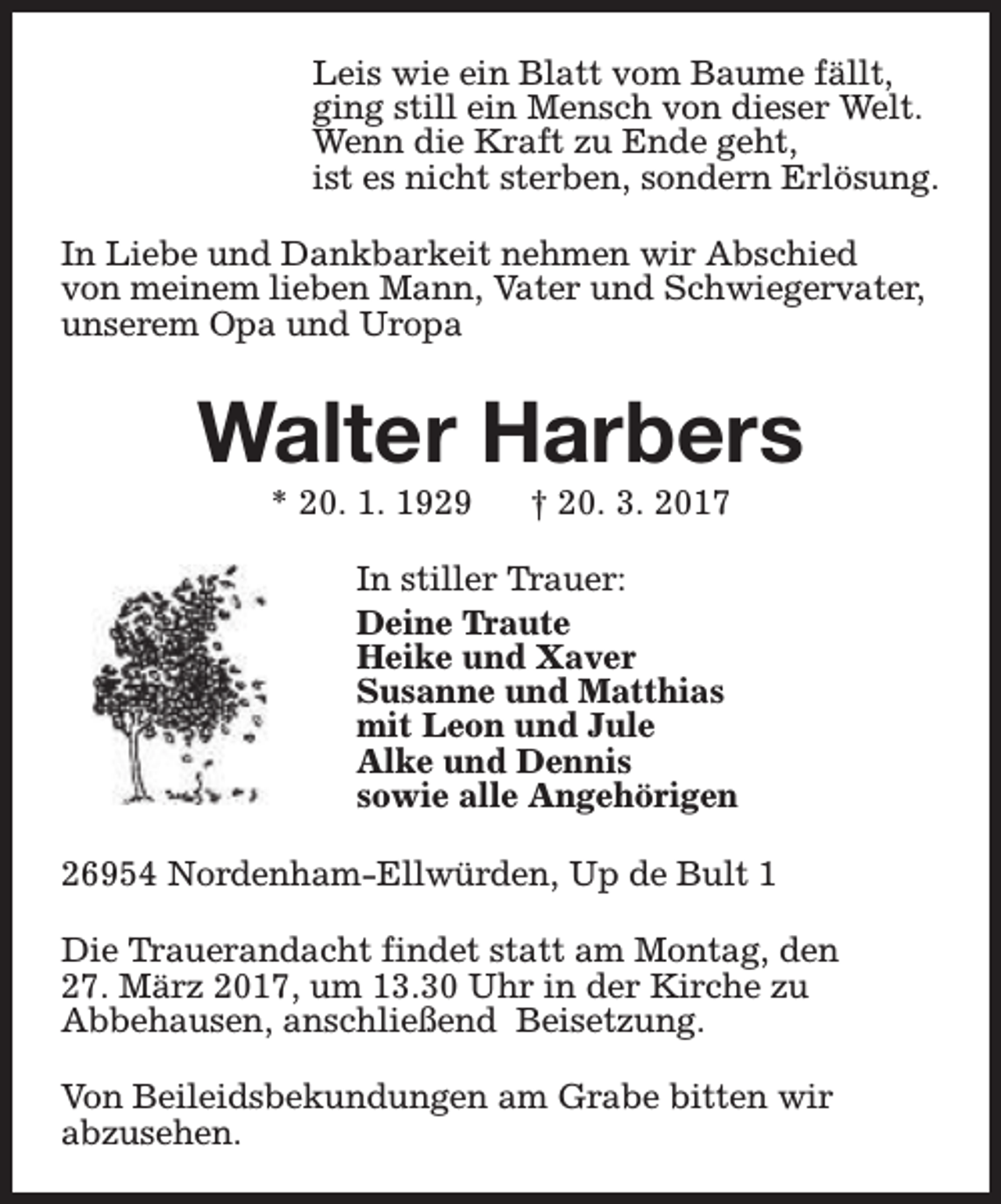 <p>Leis wie ein Blatt vom Baume fällt,<br />ging still ein Mensch von dieser Welt.<br />Wenn die Kraft zu Ende geht,<br />ist es nicht sterben, sondern Erlösung.<br />In Liebe und Dankbarkeit nehmen wir Abschied<br />von meinem lieben Mann, Vater und Schwiegervater,<br />unserem Opa und Uropa</p><p>Walter Harbers<br />* 20. 1. 1929</p><p>† 20. 3. 2017</p><p>In stiller Trauer:<br />Deine Traute<br />Heike und Xaver<br />Susanne und Matthias<br />mit Leon und Jule<br />Alke und Dennis<br />sowie alle Angehörigen<br />26954 Nordenham-Ellwürden, Up de Bult 1<br />Die Trauerandacht findet statt am Montag, den<br />27. März 2017, um 13.30 Uhr in der Kirche zu<br />Abbehausen, anschließend Beisetzung.<br />Von Beileidsbekundungen am Grabe bitten wir<br />abzusehen.</p>