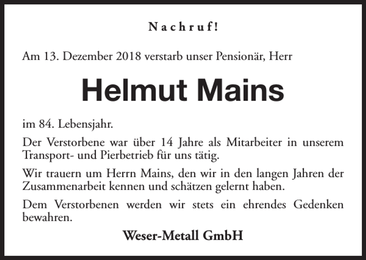 <p>Nachruf!<br />Am 13. Dezember 2018 verstarb unser Pensionär, Herr</p><p>Helmut Mains<br />im 84. Lebensjahr.<br />Der Verstorbene war über 14 Jahre als Mitarbeiter in unserem<br />Transport- und Pierbetrieb für uns tätig.<br />Wir trauern um Herrn Mains, den wir in den langen Jahren der<br />Zusammenarbeit kennen und schätzen gelernt haben.<br />Dem Verstorbenen werden wir stets ein ehrendes Gedenken<br />bewahren.</p><p>Weser-Metall GmbH</p>
