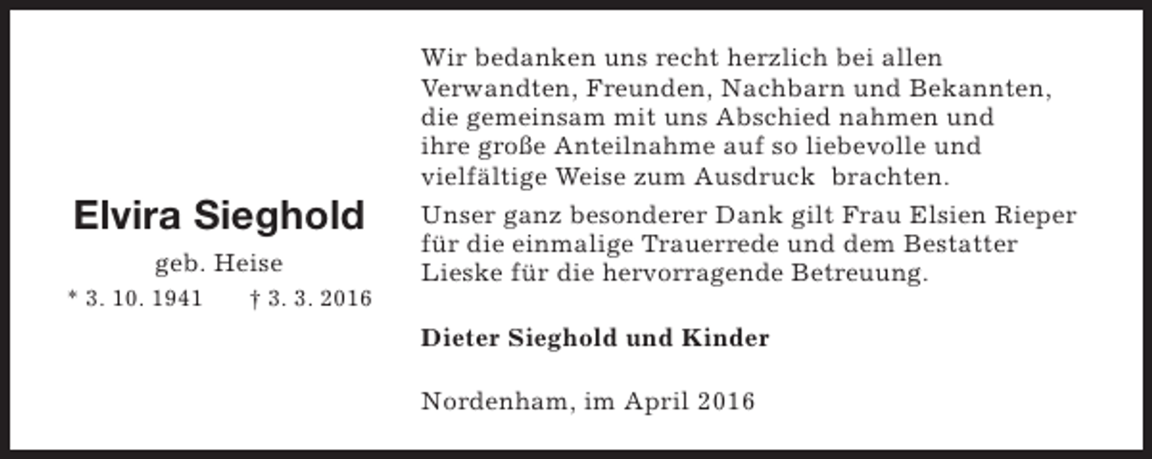 <p>Elvira Sieghold<br />geb. Heise<br />* 3. 10. 1941</p><p>† 3. 3. 2016</p><p>Wir bedanken uns recht herzlich bei allen<br />Verwandten, Freunden, Nachbarn und Bekannten,<br />die gemeinsam mit uns Abschied nahmen und<br />ihre große Anteilnahme auf so liebevolle und<br />vielfältige Weise zum Ausdruck brachten.<br />Unser ganz besonderer Dank gilt Frau Elsien Rieper<br />für die einmalige Trauerrede und dem Bestatter<br />Lieske für die hervorragende Betreuung.<br />Dieter Sieghold und Kinder<br />Nordenham, im April 2016</p>