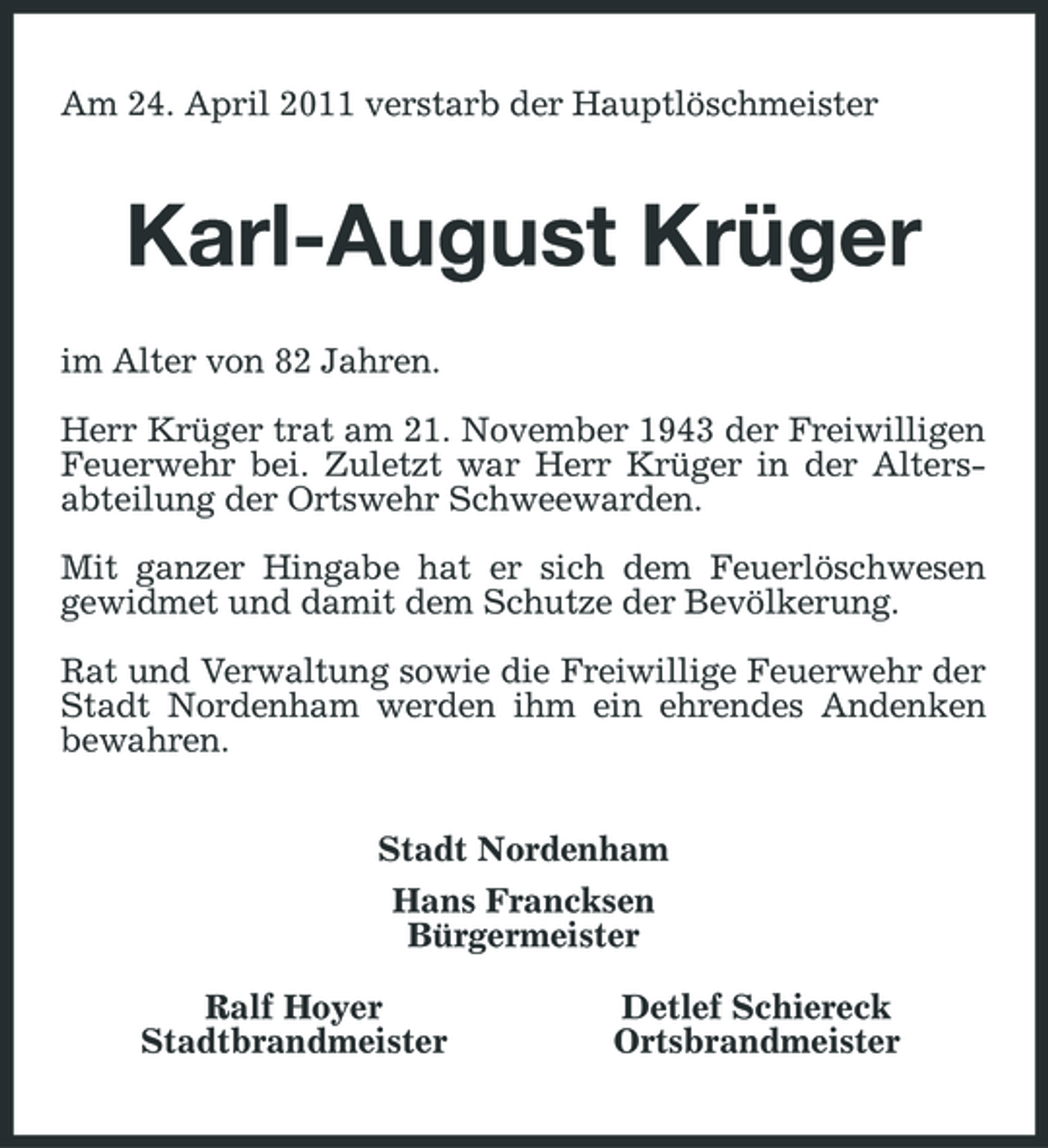 <p>Am 24. April 2011 verstarb der Hauptlöschmeister</p><p>Karl-August Krüger<br />im Alter von 82 Jahren. Herr Krüger trat am 21. November 1943 der Freiwilligen Feuerwehr bei. Zuletzt war Herr Krüger in der Altersabteilung der Ortswehr Schweewarden. Mit ganzer Hingabe hat er sich dem Feuerlöschwesen gewidmet und damit dem Schutze der Bevölkerung. Rat und Verwaltung sowie die Freiwillige Feuerwehr der Stadt Nordenham werden ihm ein ehrendes Andenken bewahren. Stadt Nordenham Hans Francksen Bürgermeister Ralf Hoyer Stadtbrandmeister Detlef Schiereck Ortsbrandmeister</p>