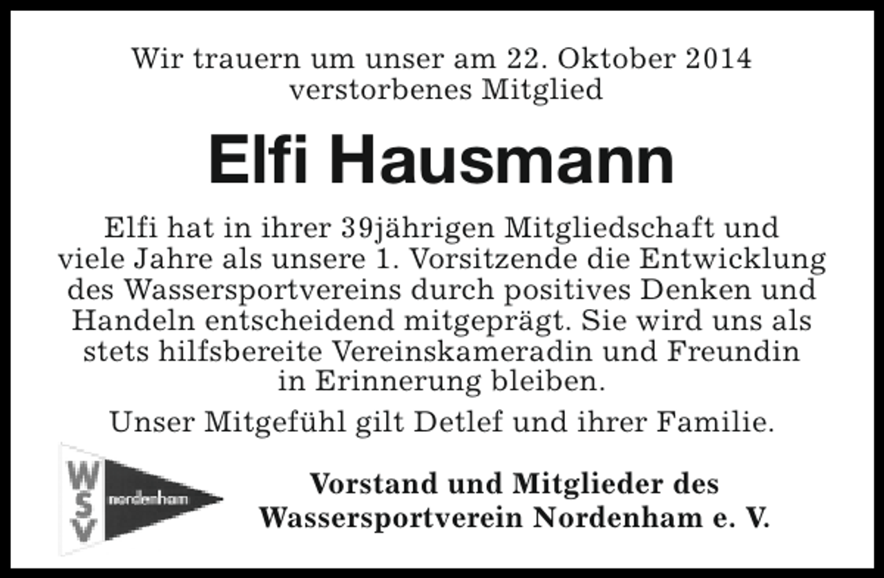 <p>Wir trauern um unser am 22. Oktober 2014<br />verstorbenes Mitglied</p><p>Elfi Hausmann<br />Elfi hat in ihrer 39jährigen Mitgliedschaft und<br />viele Jahre als unsere 1. Vorsitzende die Entwicklung<br />des Wassersportvereins durch positives Denken und<br />Handeln entscheidend mitgeprägt. Sie wird uns als<br />stets hilfsbereite Vereinskameradin und Freundin<br />in Erinnerung bleiben.<br />Unser Mitgefühl gilt Detlef und ihrer Familie.<br />Vorstand und Mitglieder des<br />Wassersportverein Nordenham e. V.</p>