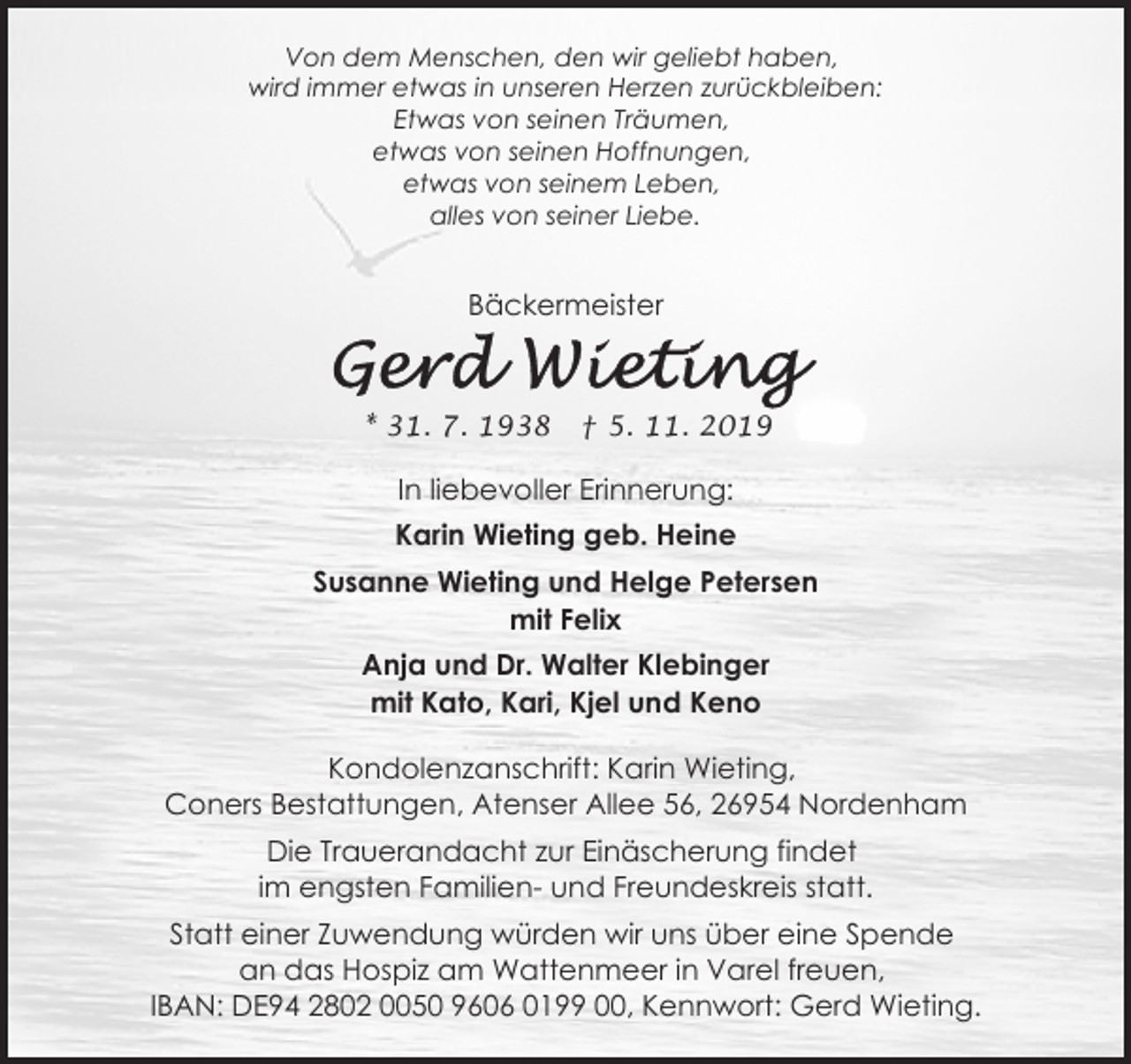 <p>Von dem Menschen, den wir geliebt haben,<br />wird immer etwas in unseren Herzen zurückbleiben:<br />Etwas von seinen Träumen,<br />etwas von seinen Hoffnungen,<br />etwas von seinem Leben,<br />alles von seiner Liebe.</p>
<p>Bäckermeister</p>
<p>* 31. 7. 1938</p>
<p>† 5. 11. 2019</p>
<p>In liebevoller Erinnerung:<br />Karin Wieting geb. Heine<br />Susanne Wieting und Helge Petersen<br />mit Felix<br />Anja und Dr. Walter Klebinger<br />mit Kato, Kari, Kjel und Keno<br />Kondolenzanschrift: Karin Wieting,<br />Coners Bestattungen, Atenser Allee 56, 26954 Nordenham<br />Die Trauerandacht zur Einäscherung findet<br />im engsten Familien- und Freundeskreis statt.<br />Statt einer Zuwendung würden wir uns über eine Spende<br />an das Hospiz am Wattenmeer in Varel freuen,<br />IBAN: DE94 2802 0050 9606 0199 00, Kennwort: Gerd Wieting.</p>