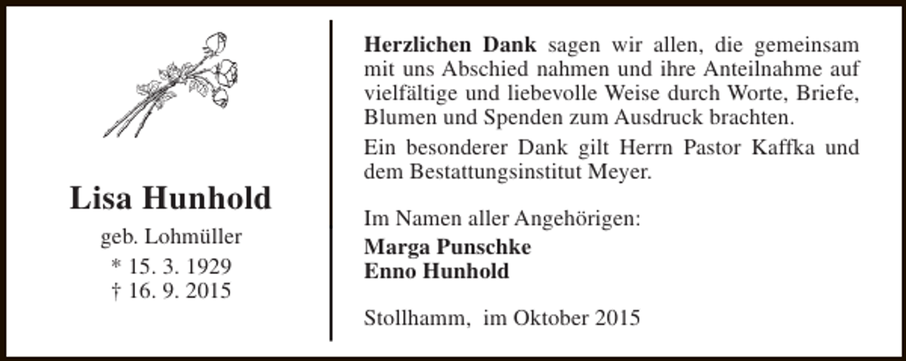 <p>Lisa Hunhold<br />geb. Lohmüller<br />* 15. 3. 1929<br />† 16. 9. 2015</p><p>Herzlichen Dank sagen wir allen, die gemeinsam<br />mit uns Abschied nahmen und ihre Anteilnahme auf<br />vielfältige und liebevolle Weise durch Worte, Briefe,<br />Blumen und Spenden zum Ausdruck brachten.<br />Ein besonderer Dank gilt Herrn Pastor Kaffka und<br />dem Bestattungsinstitut Meyer.<br />Im Namen aller Angehörigen:<br />Marga Punschke<br />Enno Hunhold<br />Stollhamm, im Oktober 2015</p>
