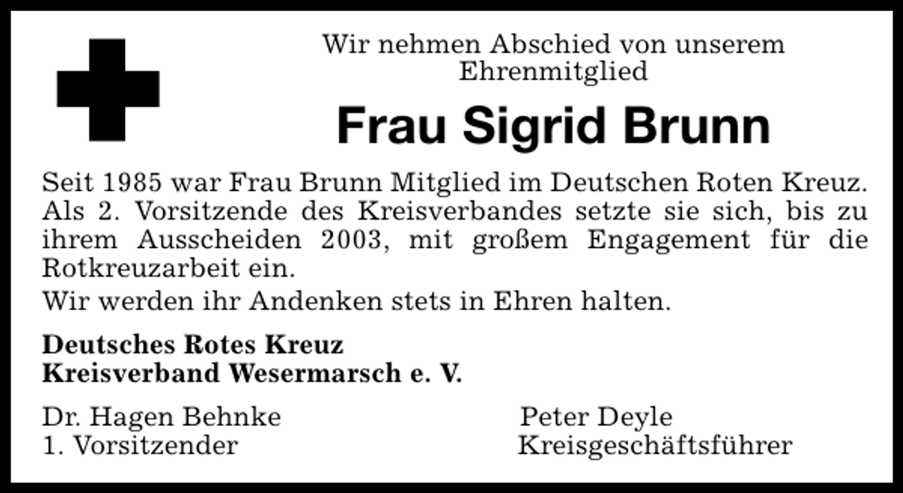 <p>Wir nehmen Abschied von unserem<br />Ehrenmitglied</p><p>Frau Sigrid Brunn<br />Seit 1985 war Frau Brunn Mitglied im Deutschen Roten Kreuz.<br />Als 2. Vorsitzende des Kreisverbandes setzte sie sich, bis zu<br />ihrem Ausscheiden 2003, mit großem Engagement für die<br />Rotkreuzarbeit ein.<br />Wir werden ihr Andenken stets in Ehren halten.<br />Deutsches Rotes Kreuz<br />Kreisverband Wesermarsch e. V.<br />Dr. Hagen Behnke<br />1. Vorsitzender</p><p>Peter Deyle<br />Kreisgeschäftsführer</p>