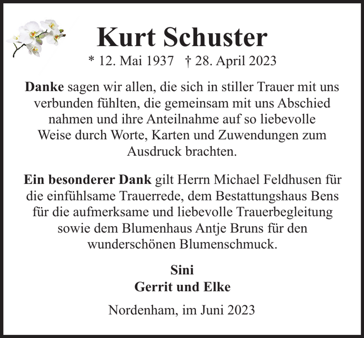 <p>Kurt Schuster</p><p>* 12. Mai 1937 † 28. April 2023<br />Danke sagen wir allen, die sich in stiller Trauer mit uns<br />verbunden fühlten, die gemeinsam mit uns Abschied<br />nahmen und ihre Anteilnahme auf so liebevolle<br />Weise durch Worte, Karten und Zuwendungen zum<br />Ausdruck brachten.<br />Ein besonderer Dank gilt Herrn Michael Feldhusen für<br />die einfühlsame Trauerrede, dem Bestattungshaus Bens<br />für die aufmerksame und liebevolle Trauerbegleitung<br />sowie dem Blumenhaus Antje Bruns für den<br />wunderschönen Blumenschmuck.<br />Sini<br />Gerrit und Elke<br />Nordenham, im Juni 2023</p>
