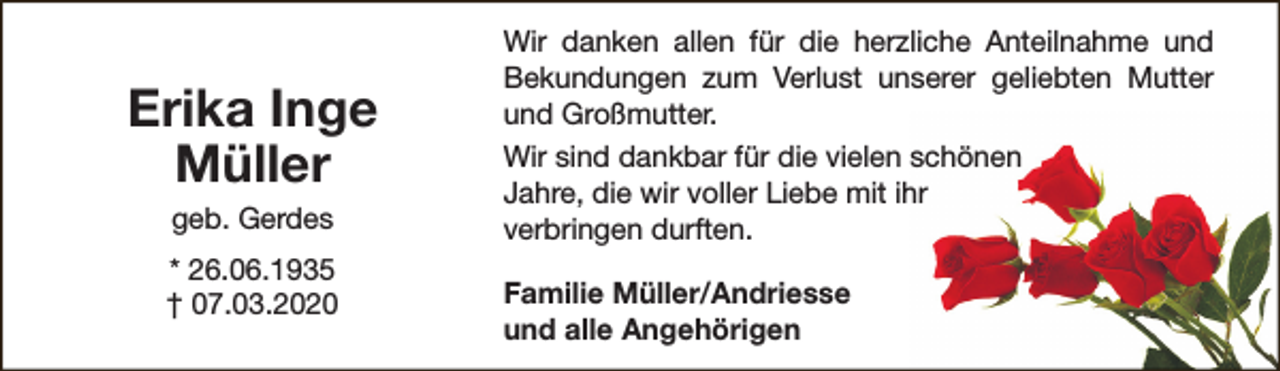 <p>Erika Inge<br />Müller<br />geb. Gerdes</p><p>* 26.06.1935<br />† 07.03.2020</p><p>Wir danken allen für die herzliche Anteilnahme und<br />Bekundungen zum Verlust unserer geliebten Mutter<br />und Großmutter.<br />Wir sind dankbar für die vielen schönen<br />Jahre, die wir voller Liebe mit ihr<br />verbringen durften.<br />Familie Müller/Andriesse<br />und alle Angehörigen</p>