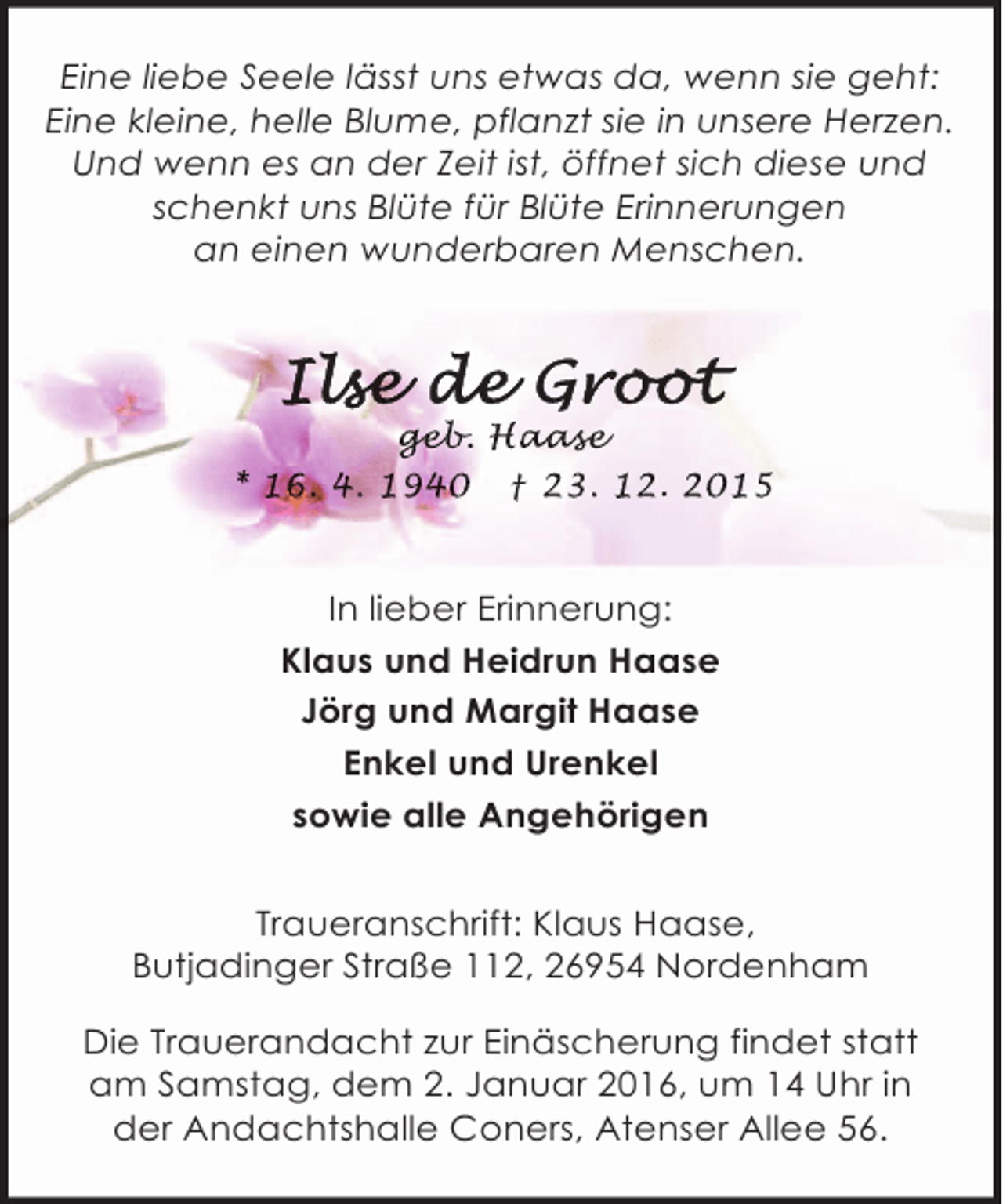 <p>Eine liebe Seele lässt uns etwas da, wenn sie geht:<br />Eine kleine, helle Blume, pflanzt sie in unsere Herzen.<br />Und wenn es an der Zeit ist, öffnet sich diese und<br />schenkt uns Blüte für Blüte Erinnerungen<br />an einen wunderbaren Menschen.</p><p>geb<br />geb Haase<br />eb. aas<br />ase<br />* 16. 4. 1940 † 23. 12. 2015</p><p>In lieber Erinnerung:<br />Klaus und Heidrun Haase<br />Jörg und Margit Haase<br />Enkel und Urenkel<br />sowie alle Angehörigen<br />Traueranschrift: Klaus Haase,<br />Butjadinger Straße 112, 26954 Nordenham<br />Die Trauerandacht zur Einäscherung findet statt<br />am Samstag, dem 2. Januar 2016, um 14 Uhr in<br />der Andachtshalle Coners, Atenser Allee 56.</p>