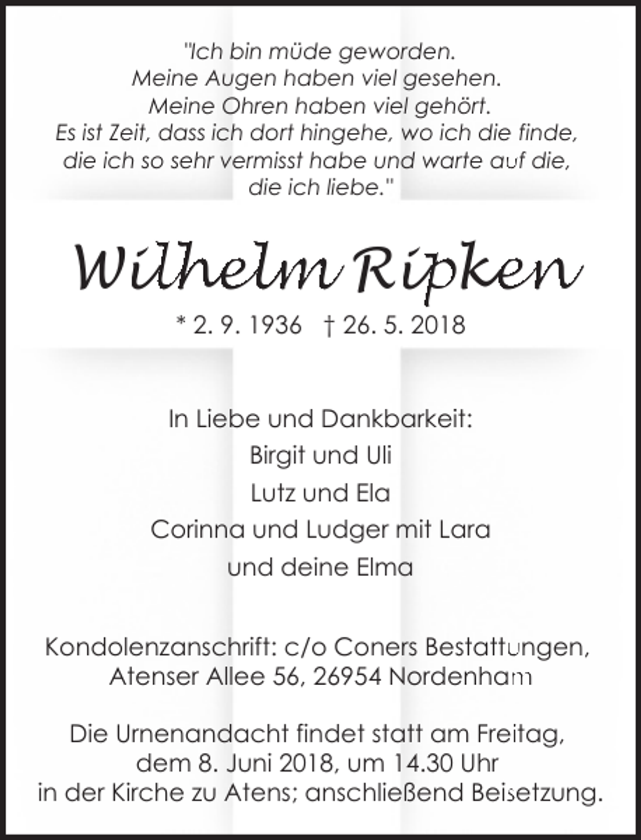 <p>"Ich bin müde geworden.<br />Meine Augen haben viel gesehen.<br />Meine Ohren haben viel gehört.<br />Es ist Zeit, dass ich dort hingehe, wo ich die finde,<br />die ich so sehr vermisst habe und warte au<br />uf die,<br />die ich liebe."</p><p>Wil<br />ilhelm Rip<br />ipk<br />ke<br />en<br />* 2. 9. 1936 † 26. 5. 2018</p><p>In Liebe und Dankbarkeit:<br />Birgit und Uli<br />Lutz und Ela<br />Corinna und Ludger mit Lara<br />und deine Elma<br />Kondolenzanschrift: c/o Coners Bestattu<br />ungen,<br />m<br />Atenser Allee 56, 26954 Nordenham<br />Die Urnenandacht findet statt am Freiitag,<br />dem 8. Juni 2018, um 14.30 Uhr<br />in der Kirche zu Atens; anschließend Beissetzung.</p>