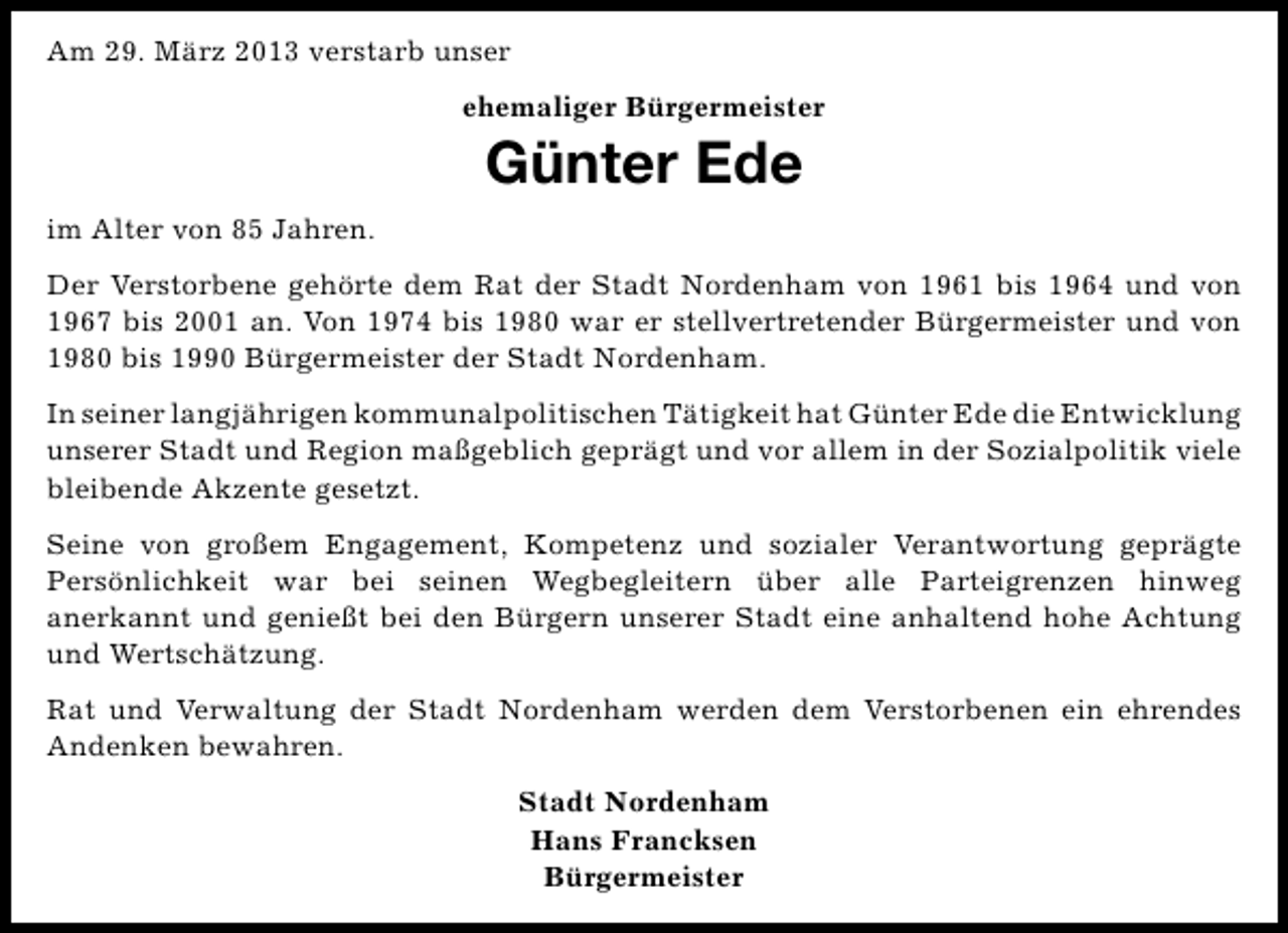 <p>Am 29. März 2013 verstarb unser<br />ehemaliger Bürgermeister</p><p>Günter Ede<br />im Alter von 85 Jahren.<br />Der Verstorbene gehörte dem Rat der Stadt Nordenham von 1961 bis 1964 und von<br />1967 bis 2001 an. Von 1974 bis 1980 war er stellvertretender Bürgermeister und von<br />1980 bis 1990 Bürgermeister der Stadt Nordenham.<br />In seiner langjährigen kommunalpolitischen Tätigkeit hat Günter Ede die Entwicklung<br />unserer Stadt und Region maßgeblich geprägt und vor allem in der Sozialpolitik viele<br />bleibende Akzente gesetzt.<br />Seine von großem Engagement, Kompetenz und sozialer Verantwortung geprägte<br />Persönlichkeit war bei seinen Wegbegleitern über alle Parteigrenzen hinweg<br />anerkannt und genießt bei den Bürgern unserer Stadt eine anhaltend hohe Achtung<br />und Wertschätzung.<br />Rat und Verwaltung der Stadt Nordenham werden dem Verstorbenen ein ehrendes<br />Andenken bewahren.<br />Stadt Nordenham<br />Hans Francksen<br />Bürgermeister</p>