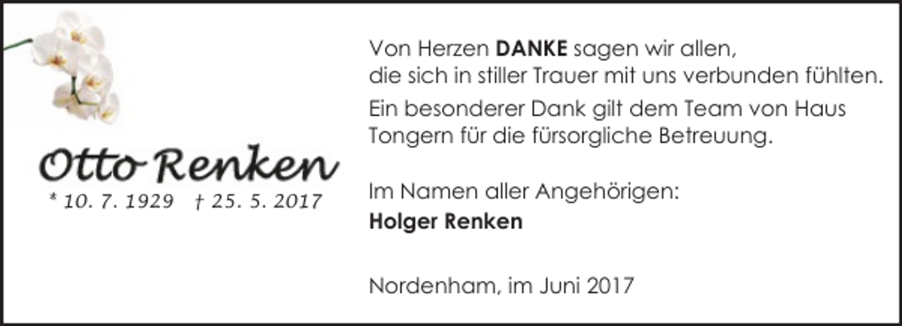 <p>Von Herzen DANKE sagen wir allen,<br />die sich in stiller Trauer mit uns verbunden fühlten.<br />Ein besonderer Dank gilt dem Team von Haus<br />Tongern für die fürsorgliche Betreuung.<br />* 10. 7. 1929</p><p>† 25. 5. 2017</p><p>Im Namen aller Angehörigen:<br />Holger Renken<br />Nordenham, im Juni 2017</p>