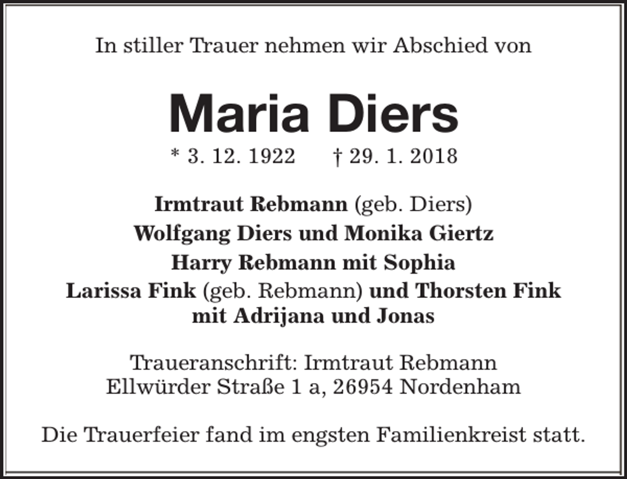 <p>In stiller Trauer nehmen wir Abschied von</p><p>Maria Diers<br />* 3. 12. 1922</p><p>† 29. 1. 2018</p><p>Irmtraut Rebmann (geb. Diers)<br />Wolfgang Diers und Monika Giertz<br />Harry Rebmann mit Sophia<br />Larissa Fink (geb. Rebmann) und Thorsten Fink<br />mit Adrijana und Jonas<br />Traueranschrift: Irmtraut Rebmann<br />Ellwürder Straße 1 a, 26954 Nordenham<br />Die Trauerfeier fand im engsten Familienkreist statt.</p>