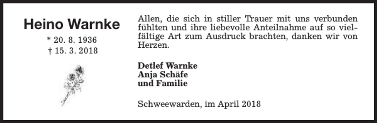 <p>Heino Warnke<br />* 20. 8. 1936<br />† 15. 3. 2018</p><p>Allen, die sich in stiller Trauer mit uns verbunden<br />fühlten und ihre liebevolle Anteilnahme auf so vielfältige Art zum Ausdruck brachten, danken wir von<br />Herzen.<br />Detlef Warnke<br />Anja Schäfe<br />und Familie<br />Schweewarden, im April 2018</p>