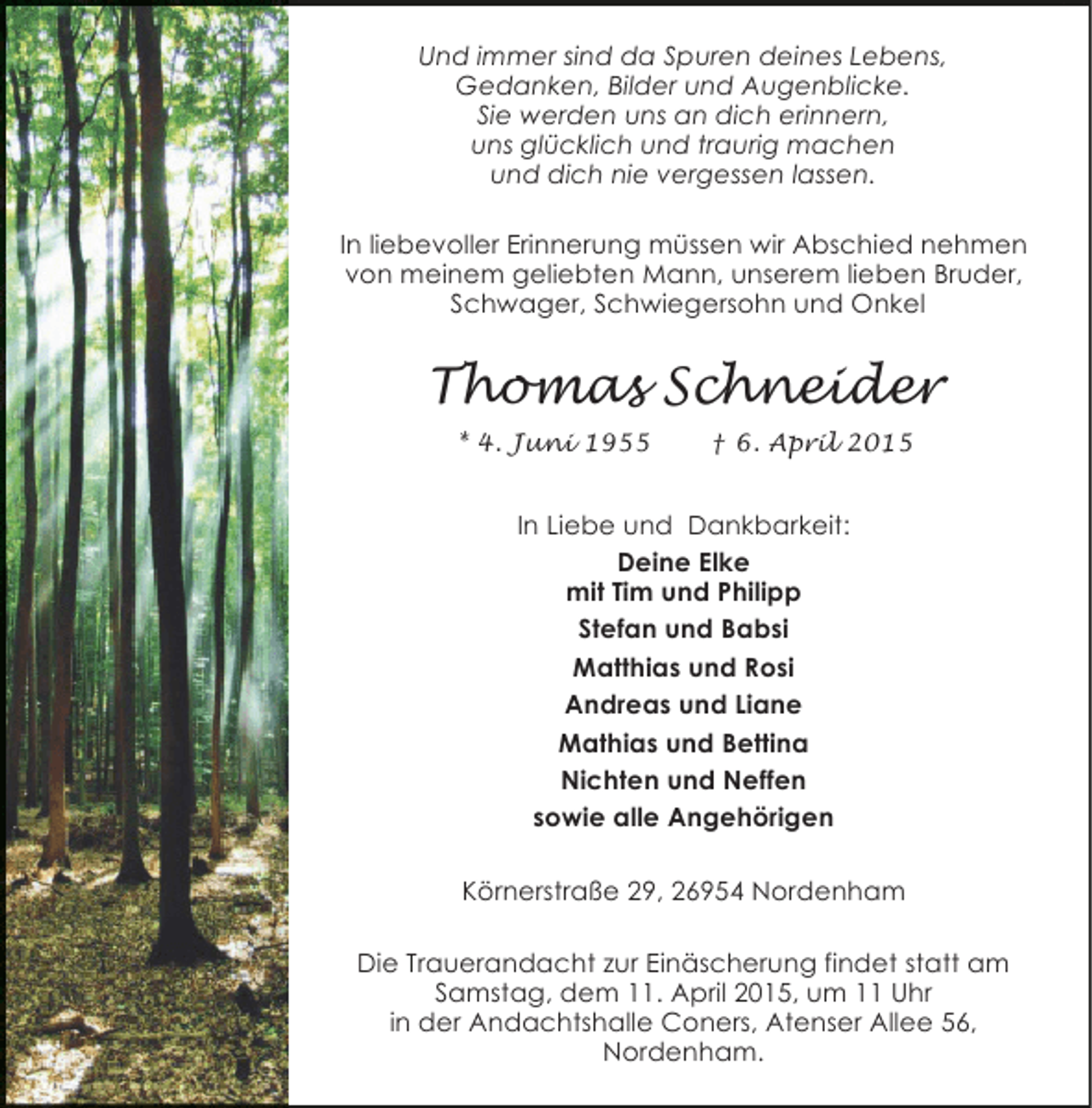 <p>Und immer sind da Spuren deines Lebens,<br />Gedanken, Bilder und Augenblicke.<br />Sie werden uns an dich erinnern,<br />uns glücklich und traurig machen<br />und dich nie vergessen lassen.<br />In liebevoller Erinnerung müssen wir Abschied nehmen<br />von meinem geliebten Mann, unserem lieben Bruder,<br />Schwager, Schwiegersohn und Onkel</p><p>Thomas Schneider<br />* 4. Juni 1955</p><p>† 6. April 2015</p><p>In Liebe und Dankbarkeit:<br />Deine Elke<br />mit Tim und Philipp<br />Stefan und Babsi<br />Matthias und Rosi<br />Andreas und Liane<br />Mathias und Bettina<br />Nichten und Neffen<br />sowie alle Angehörigen<br />Körnerstraße 29, 26954 Nordenham<br />Die Trauerandacht zur Einäscherung findet statt am<br />Samstag, dem 11. April 2015, um 11 Uhr<br />in der Andachtshalle Coners, Atenser Allee 56,<br />Nordenham.</p>