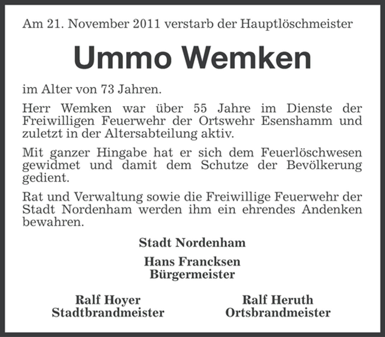<p>Am 21. November 2011 verstarb der Hauptlöschmeister</p><p>Ummo Wemken<br />im Alter von 73 Jahren.<br />Herr Wemken war über 55 Jahre im Dienste der<br />Freiwilligen Feuerwehr der Ortswehr Esenshamm und<br />zuletzt in der Altersabteilung aktiv.<br />Mit ganzer Hingabe hat er sich dem Feuerlöschwesen<br />gewidmet und damit dem Schutze der Bevölkerung<br />gedient.<br />Rat und Verwaltung sowie die Freiwillige Feuerwehr der<br />Stadt Nordenham werden ihm ein ehrendes Andenken<br />bewahren.<br />Stadt Nordenham<br />Hans Francksen<br />Bürgermeister<br />Ralf Hoyer<br />Stadtbrandmeister</p><p>Ralf Heruth<br />Ortsbrandmeister</p>