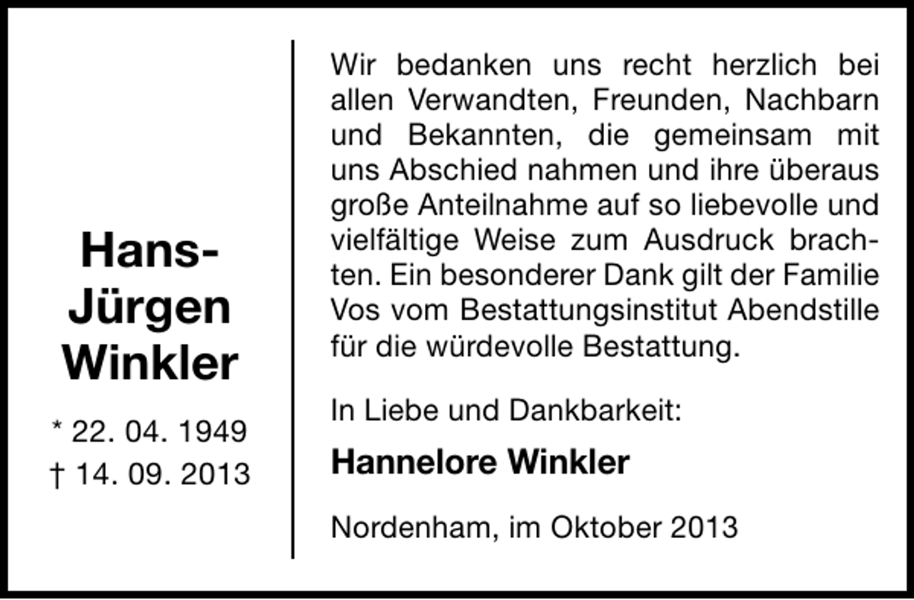 <p>HansJürgen<br />Winkler<br />* 22. 04. 1949<br />† 14. 09. 2013</p><p>Wir bedanken uns recht herzlich bei<br />allen Verwandten, Freunden, Nachbarn<br />und Bekannten, die gemeinsam mit<br />uns Abschied nahmen und ihre überaus<br />große Anteilnahme auf so liebevolle und<br />vielfältige Weise zum Ausdruck brachten. Ein besonderer Dank gilt der Familie<br />Vos vom Bestattungsinstitut Abendstille<br />für die würdevolle Bestattung.<br />In Liebe und Dankbarkeit:</p><p>Hannelore Winkler<br />Nordenham, im Oktober 2013</p>
