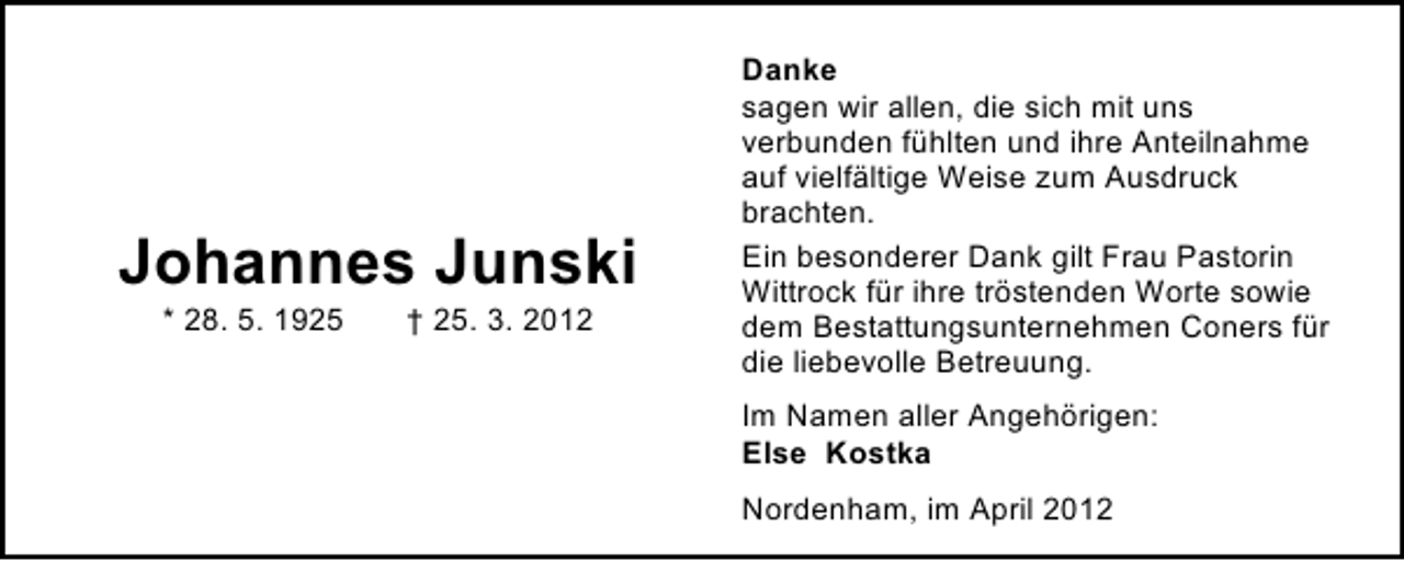 <p>Johannes Junski<br />* 28. 5. 1925</p><p>† 25. 3. 2012</p><p>Danke<br />sagen wir allen, die sich mit uns<br />verbunden fühlten und ihre Anteilnahme<br />auf vielfältige Weise zum Ausdruck<br />brachten.<br />Ein besonderer Dank gilt Frau Pastorin<br />Wittrock für ihre tröstenden Worte sowie<br />dem Bestattungsunternehmen Coners für<br />die liebevolle Betreuung.<br />Im Namen aller Angehörigen:<br />Else Kostka<br />Nordenham, im April 2012</p>